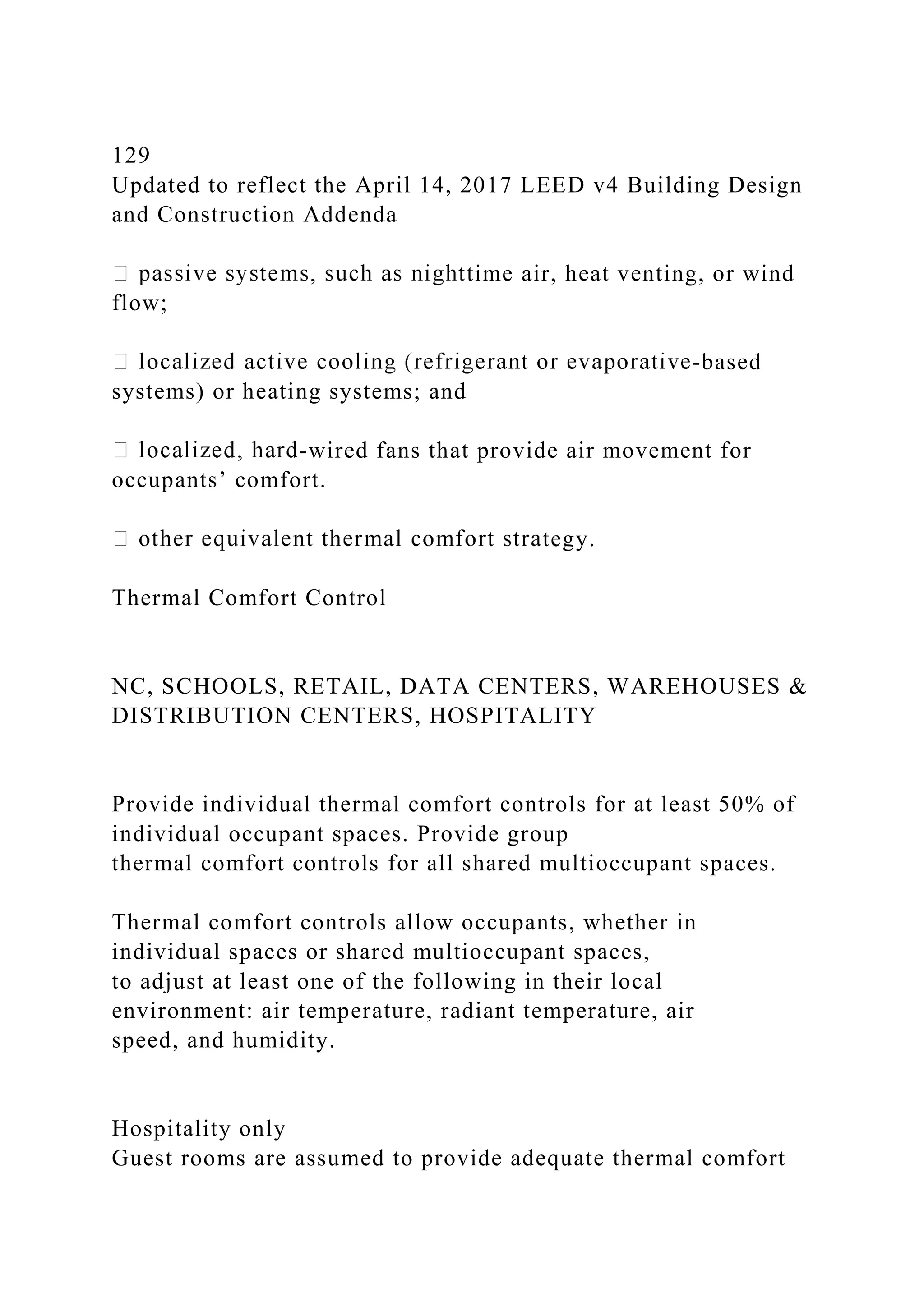 129
Updated to reflect the April 14, 2017 LEED v4 Building Design
and Construction Addenda
time air, heat venting, or wind
flow;
-based
systems) or heating systems; and
-wired fans that provide air movement for
occupants’ comfort.
tegy.
Thermal Comfort Control
NC, SCHOOLS, RETAIL, DATA CENTERS, WAREHOUSES &
DISTRIBUTION CENTERS, HOSPITALITY
Provide individual thermal comfort controls for at least 50% of
individual occupant spaces. Provide group
thermal comfort controls for all shared multioccupant spaces.
Thermal comfort controls allow occupants, whether in
individual spaces or shared multioccupant spaces,
to adjust at least one of the following in their local
environment: air temperature, radiant temperature, air
speed, and humidity.
Hospitality only
Guest rooms are assumed to provide adequate thermal comfort
 