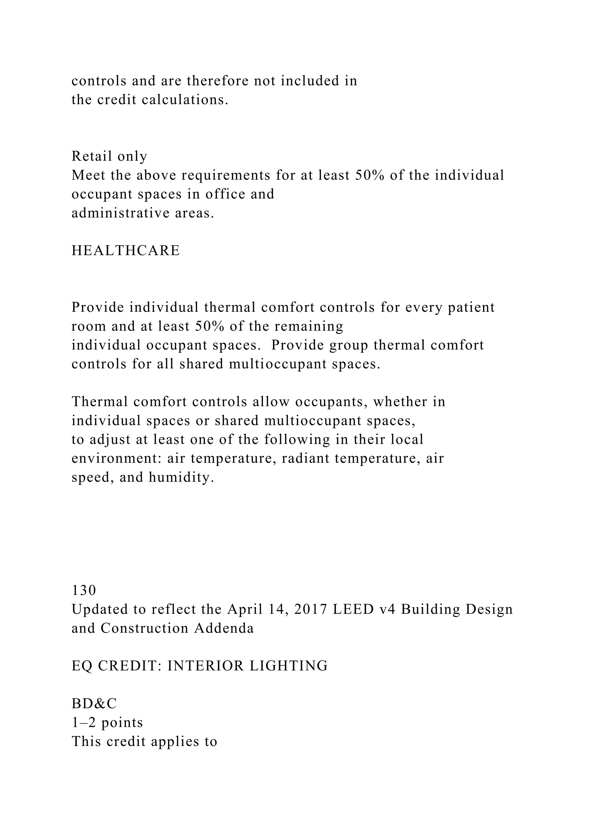 controls and are therefore not included in
the credit calculations.
Retail only
Meet the above requirements for at least 50% of the individual
occupant spaces in office and
administrative areas.
HEALTHCARE
Provide individual thermal comfort controls for every patient
room and at least 50% of the remaining
individual occupant spaces. Provide group thermal comfort
controls for all shared multioccupant spaces.
Thermal comfort controls allow occupants, whether in
individual spaces or shared multioccupant spaces,
to adjust at least one of the following in their local
environment: air temperature, radiant temperature, air
speed, and humidity.
130
Updated to reflect the April 14, 2017 LEED v4 Building Design
and Construction Addenda
EQ CREDIT: INTERIOR LIGHTING
BD&C
1–2 points
This credit applies to
 