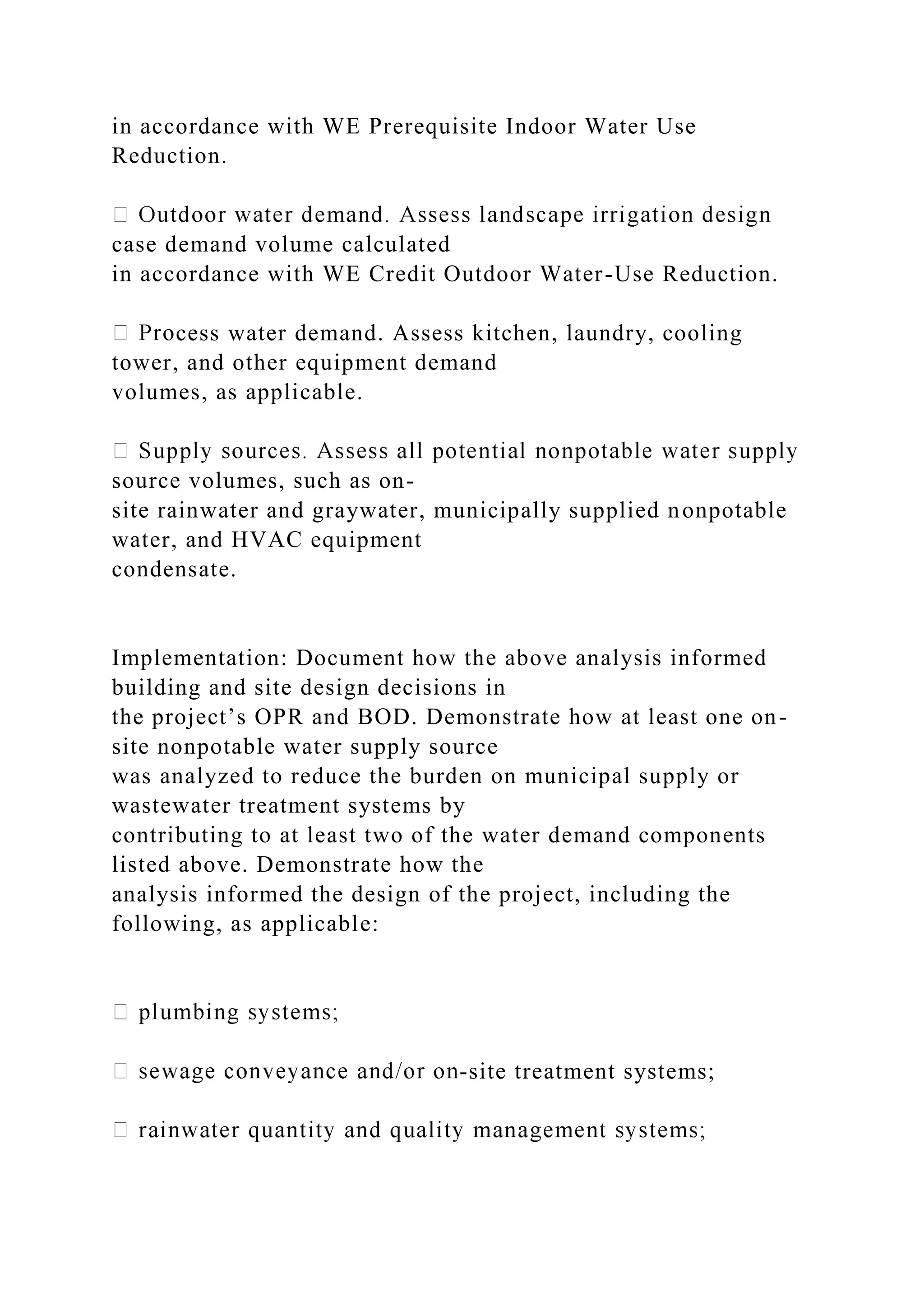 in accordance with WE Prerequisite Indoor Water Use
Reduction.
case demand volume calculated
in accordance with WE Credit Outdoor Water-Use Reduction.
cess water demand. Assess kitchen, laundry, cooling
tower, and other equipment demand
volumes, as applicable.
source volumes, such as on-
site rainwater and graywater, municipally supplied nonpotable
water, and HVAC equipment
condensate.
Implementation: Document how the above analysis informed
building and site design decisions in
the project’s OPR and BOD. Demonstrate how at least one on-
site nonpotable water supply source
was analyzed to reduce the burden on municipal supply or
wastewater treatment systems by
contributing to at least two of the water demand components
listed above. Demonstrate how the
analysis informed the design of the project, including the
following, as applicable:
-site treatment systems;
 