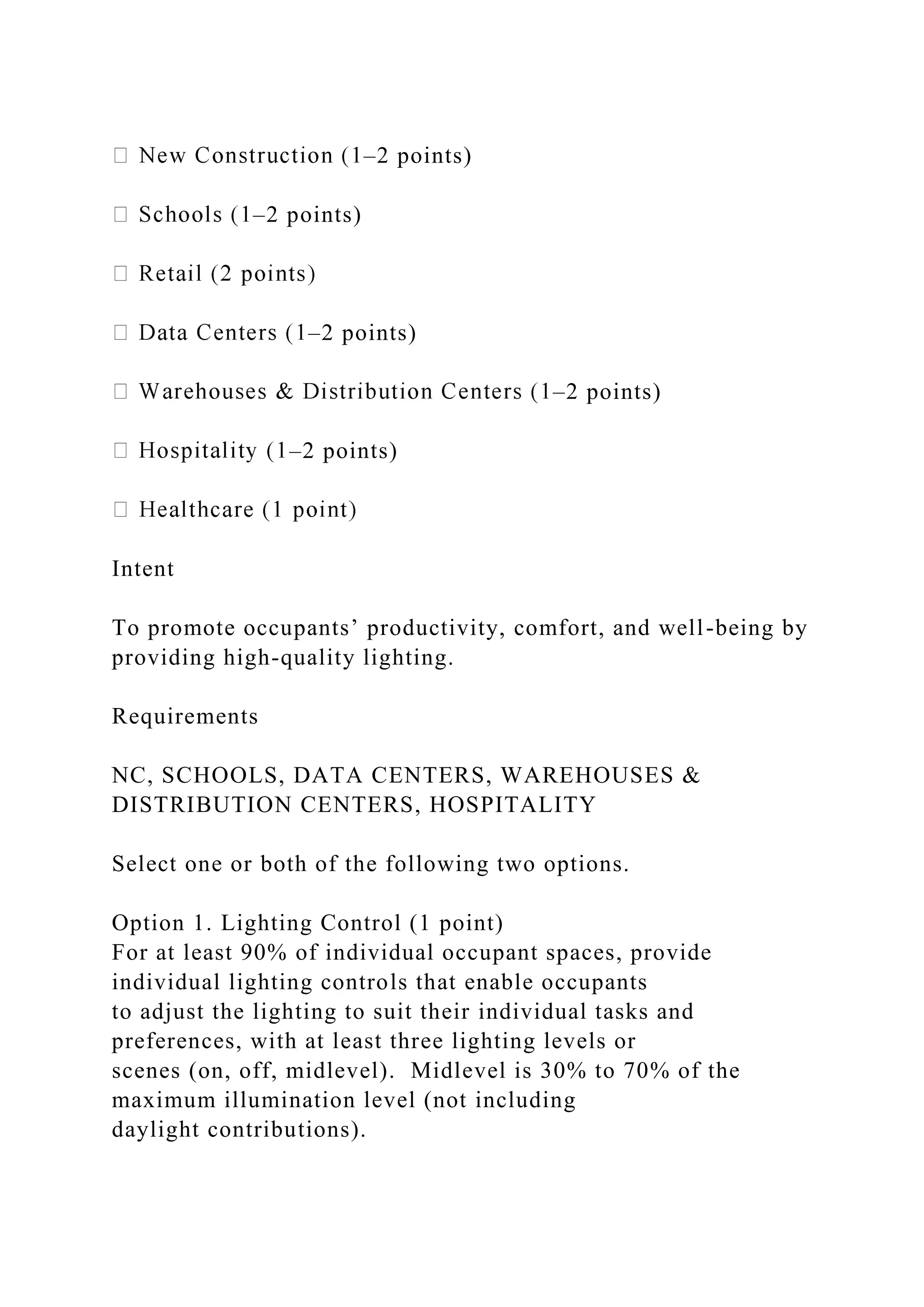 –2 points)
–2 points)
–2 points)
–2 points)
–2 points)
Intent
To promote occupants’ productivity, comfort, and well-being by
providing high-quality lighting.
Requirements
NC, SCHOOLS, DATA CENTERS, WAREHOUSES &
DISTRIBUTION CENTERS, HOSPITALITY
Select one or both of the following two options.
Option 1. Lighting Control (1 point)
For at least 90% of individual occupant spaces, provide
individual lighting controls that enable occupants
to adjust the lighting to suit their individual tasks and
preferences, with at least three lighting levels or
scenes (on, off, midlevel). Midlevel is 30% to 70% of the
maximum illumination level (not including
daylight contributions).
 