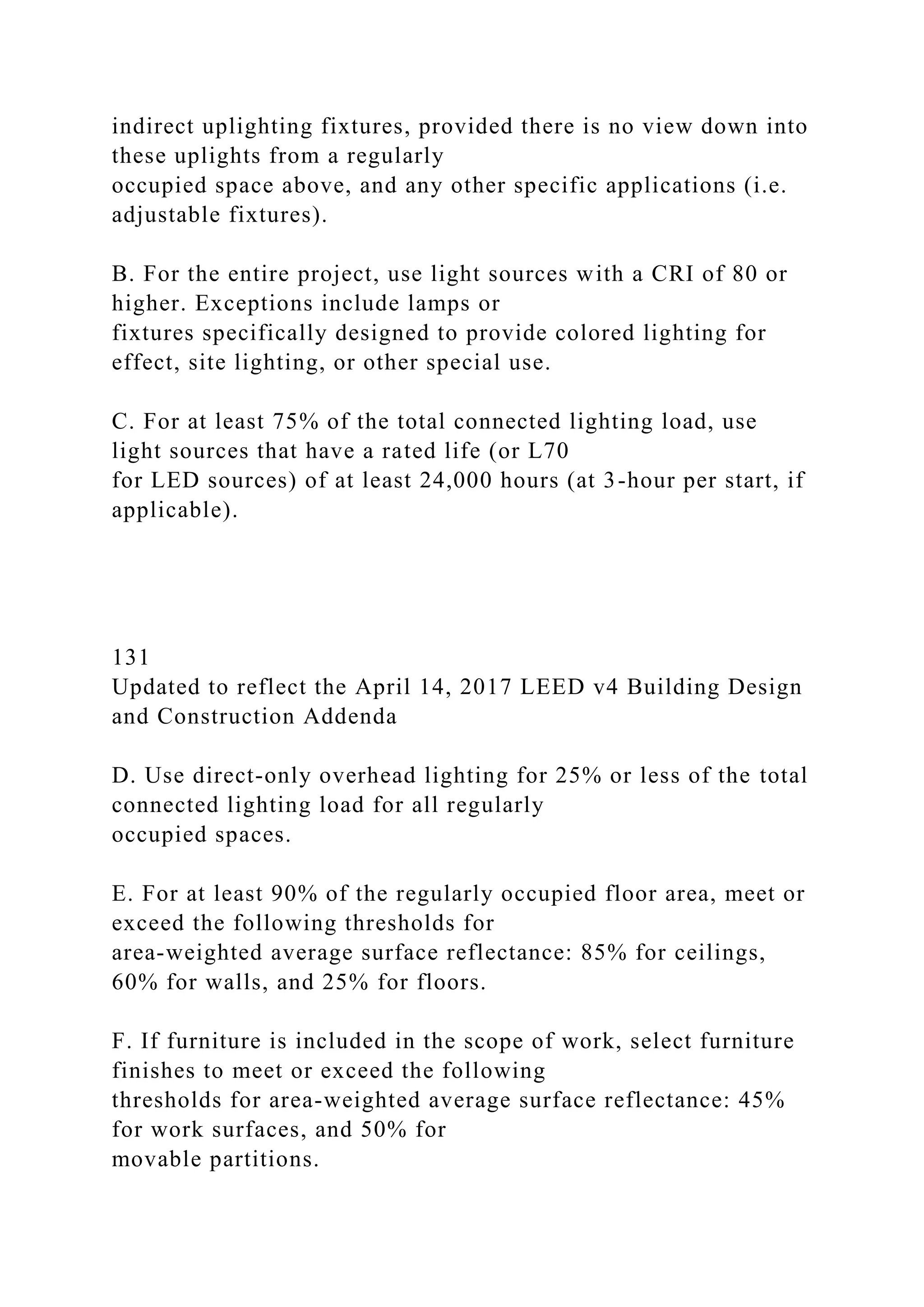 indirect uplighting fixtures, provided there is no view down into
these uplights from a regularly
occupied space above, and any other specific applications (i.e.
adjustable fixtures).
B. For the entire project, use light sources with a CRI of 80 or
higher. Exceptions include lamps or
fixtures specifically designed to provide colored lighting for
effect, site lighting, or other special use.
C. For at least 75% of the total connected lighting load, use
light sources that have a rated life (or L70
for LED sources) of at least 24,000 hours (at 3-hour per start, if
applicable).
131
Updated to reflect the April 14, 2017 LEED v4 Building Design
and Construction Addenda
D. Use direct-only overhead lighting for 25% or less of the total
connected lighting load for all regularly
occupied spaces.
E. For at least 90% of the regularly occupied floor area, meet or
exceed the following thresholds for
area-weighted average surface reflectance: 85% for ceilings,
60% for walls, and 25% for floors.
F. If furniture is included in the scope of work, select furniture
finishes to meet or exceed the following
thresholds for area-weighted average surface reflectance: 45%
for work surfaces, and 50% for
movable partitions.
 