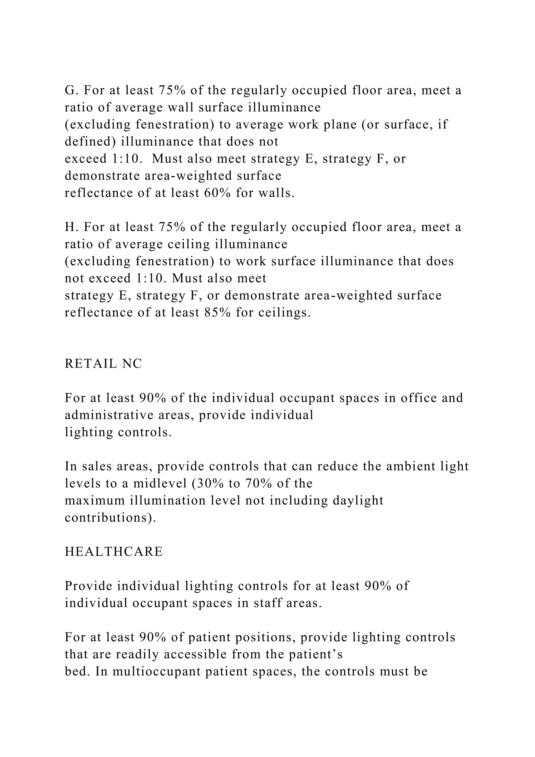 G. For at least 75% of the regularly occupied floor area, meet a
ratio of average wall surface illuminance
(excluding fenestration) to average work plane (or surface, if
defined) illuminance that does not
exceed 1:10. Must also meet strategy E, strategy F, or
demonstrate area-weighted surface
reflectance of at least 60% for walls.
H. For at least 75% of the regularly occupied floor area, meet a
ratio of average ceiling illuminance
(excluding fenestration) to work surface illuminance that does
not exceed 1:10. Must also meet
strategy E, strategy F, or demonstrate area-weighted surface
reflectance of at least 85% for ceilings.
RETAIL NC
For at least 90% of the individual occupant spaces in office and
administrative areas, provide individual
lighting controls.
In sales areas, provide controls that can reduce the ambient light
levels to a midlevel (30% to 70% of the
maximum illumination level not including daylight
contributions).
HEALTHCARE
Provide individual lighting controls for at least 90% of
individual occupant spaces in staff areas.
For at least 90% of patient positions, provide lighting controls
that are readily accessible from the patient’s
bed. In multioccupant patient spaces, the controls must be
 