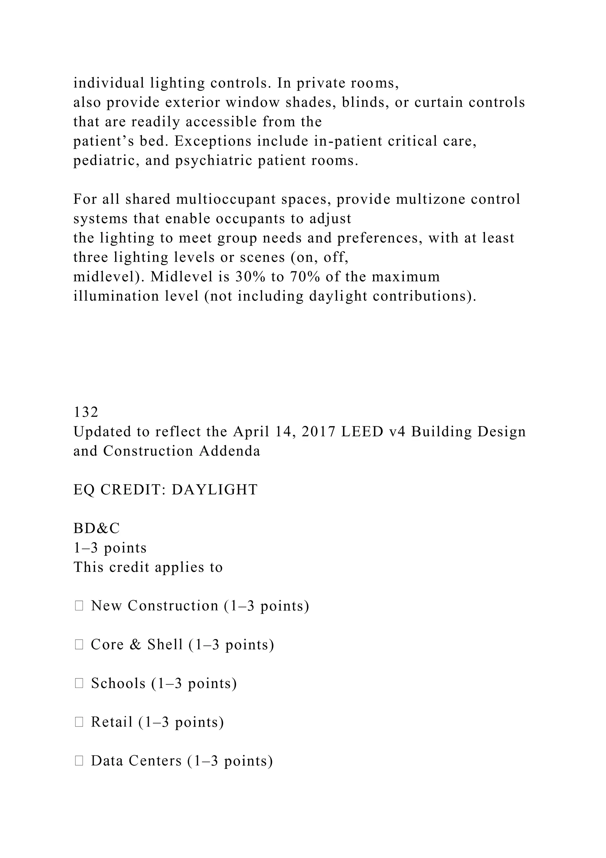 individual lighting controls. In private rooms,
also provide exterior window shades, blinds, or curtain controls
that are readily accessible from the
patient’s bed. Exceptions include in-patient critical care,
pediatric, and psychiatric patient rooms.
For all shared multioccupant spaces, provide multizone control
systems that enable occupants to adjust
the lighting to meet group needs and preferences, with at least
three lighting levels or scenes (on, off,
midlevel). Midlevel is 30% to 70% of the maximum
illumination level (not including daylight contributions).
132
Updated to reflect the April 14, 2017 LEED v4 Building Design
and Construction Addenda
EQ CREDIT: DAYLIGHT
BD&C
1–3 points
This credit applies to
–3 points)
–3 points)
chools (1–3 points)
–3 points)
–3 points)
 