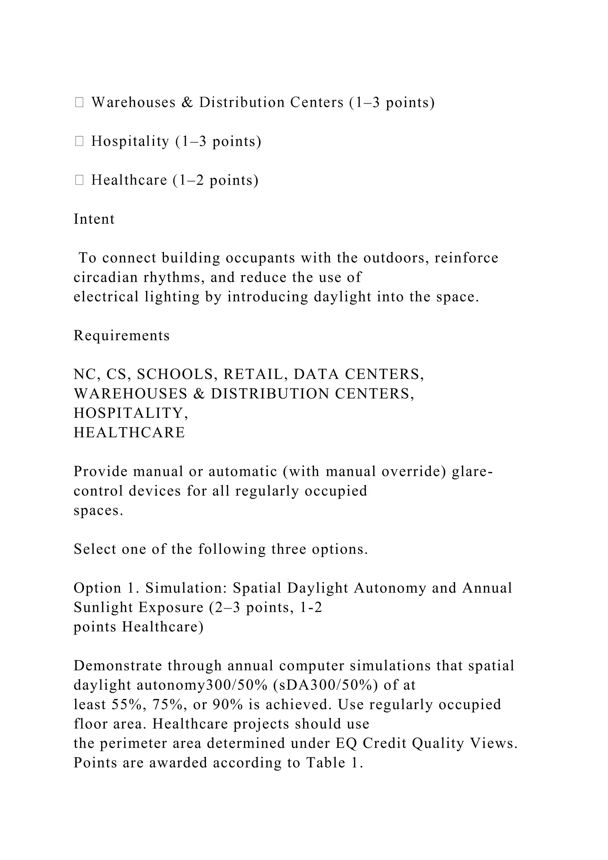 –3 points)
–3 points)
–2 points)
Intent
To connect building occupants with the outdoors, reinforce
circadian rhythms, and reduce the use of
electrical lighting by introducing daylight into the space.
Requirements
NC, CS, SCHOOLS, RETAIL, DATA CENTERS,
WAREHOUSES & DISTRIBUTION CENTERS,
HOSPITALITY,
HEALTHCARE
Provide manual or automatic (with manual override) glare-
control devices for all regularly occupied
spaces.
Select one of the following three options.
Option 1. Simulation: Spatial Daylight Autonomy and Annual
Sunlight Exposure (2–3 points, 1-2
points Healthcare)
Demonstrate through annual computer simulations that spatial
daylight autonomy300/50% (sDA300/50%) of at
least 55%, 75%, or 90% is achieved. Use regularly occupied
floor area. Healthcare projects should use
the perimeter area determined under EQ Credit Quality Views.
Points are awarded according to Table 1.
 