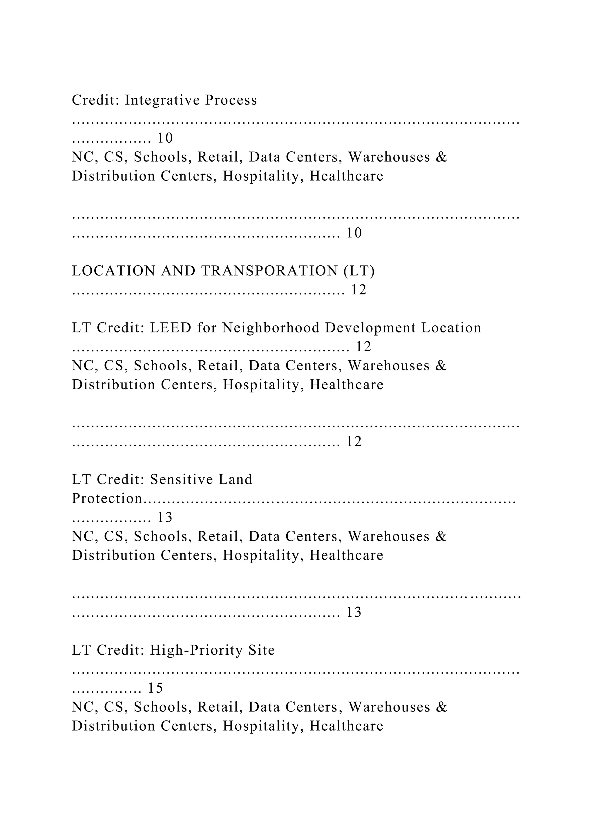 Credit: Integrative Process
...............................................................................................
................. 10
NC, CS, Schools, Retail, Data Centers, Warehouses &
Distribution Centers, Hospitality, Healthcare
...............................................................................................
......................................................... 10
LOCATION AND TRANSPORATION (LT)
.......................................................... 12
LT Credit: LEED for Neighborhood Development Location
........................................................... 12
NC, CS, Schools, Retail, Data Centers, Warehouses &
Distribution Centers, Hospitality, Healthcare
...............................................................................................
......................................................... 12
LT Credit: Sensitive Land
Protection...............................................................................
................. 13
NC, CS, Schools, Retail, Data Centers, Warehouses &
Distribution Centers, Hospitality, Healthcare
.................................................................................... ...........
......................................................... 13
LT Credit: High-Priority Site
...............................................................................................
............... 15
NC, CS, Schools, Retail, Data Centers, Warehouses &
Distribution Centers, Hospitality, Healthcare
 