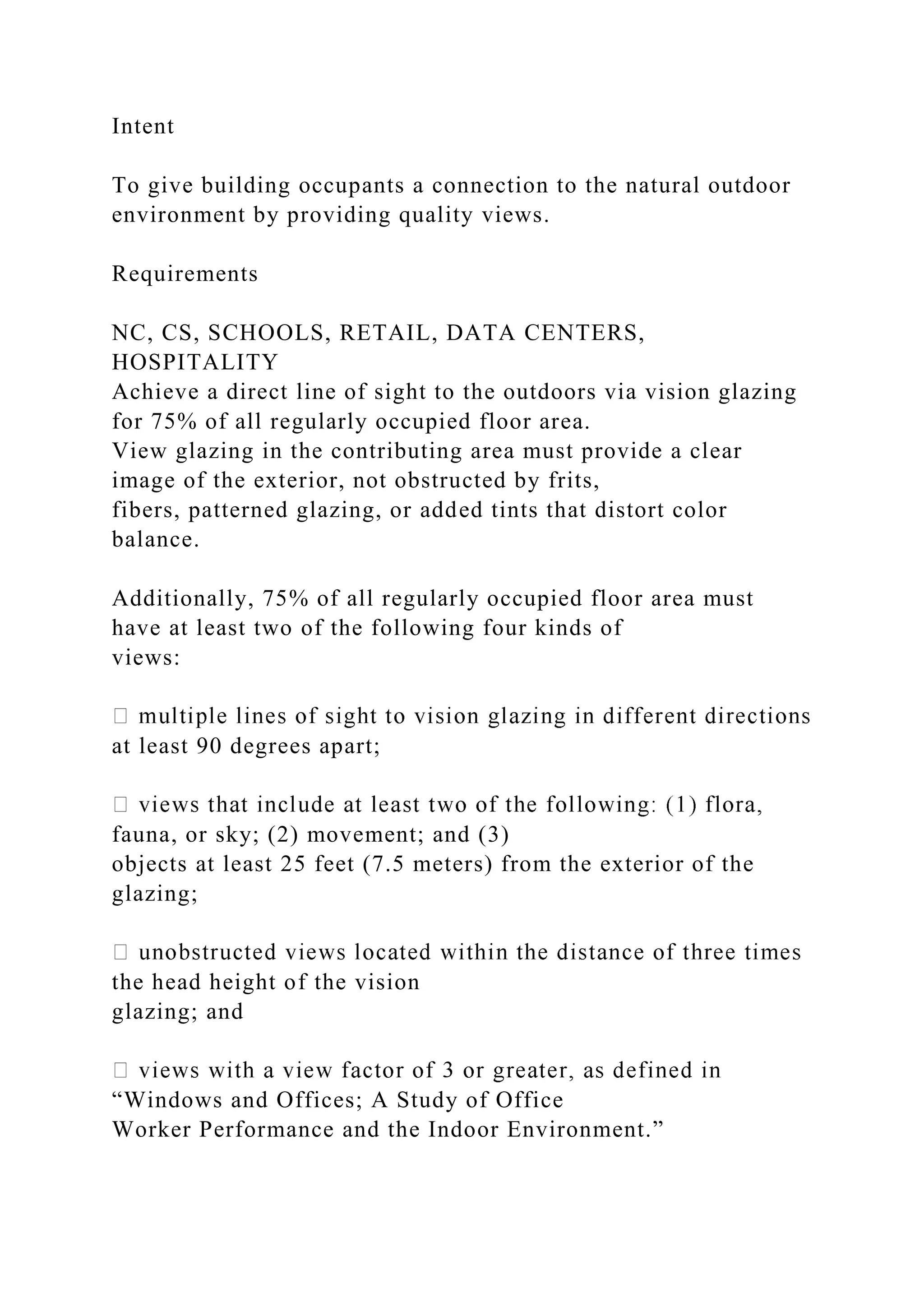 Intent
To give building occupants a connection to the natural outdoor
environment by providing quality views.
Requirements
NC, CS, SCHOOLS, RETAIL, DATA CENTERS,
HOSPITALITY
Achieve a direct line of sight to the outdoors via vision glazing
for 75% of all regularly occupied floor area.
View glazing in the contributing area must provide a clear
image of the exterior, not obstructed by frits,
fibers, patterned glazing, or added tints that distort color
balance.
Additionally, 75% of all regularly occupied floor area must
have at least two of the following four kinds of
views:
at least 90 degrees apart;
fauna, or sky; (2) movement; and (3)
objects at least 25 feet (7.5 meters) from the exterior of the
glazing;
the head height of the vision
glazing; and
“Windows and Offices; A Study of Office
Worker Performance and the Indoor Environment.”
 