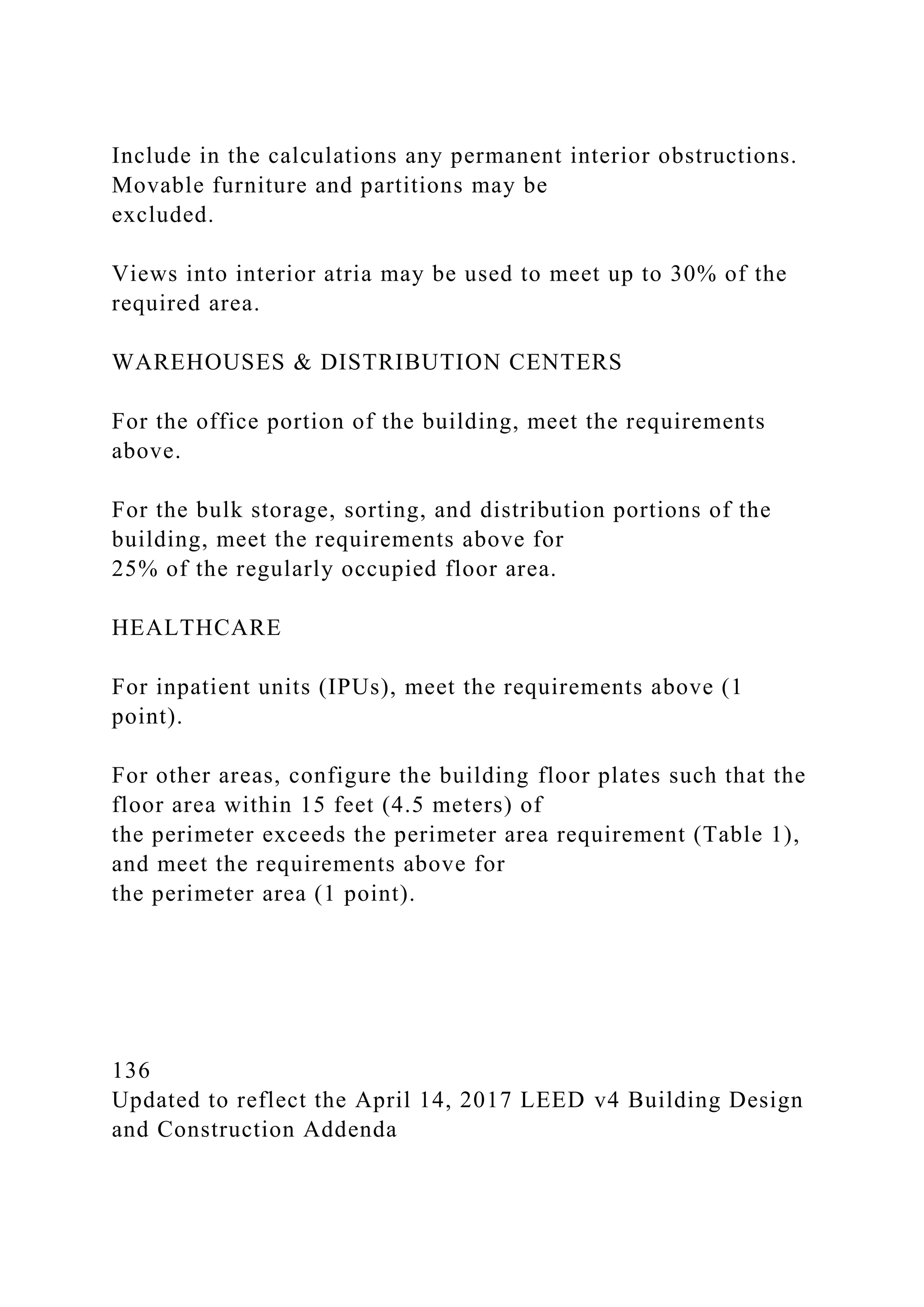 Include in the calculations any permanent interior obstructions.
Movable furniture and partitions may be
excluded.
Views into interior atria may be used to meet up to 30% of the
required area.
WAREHOUSES & DISTRIBUTION CENTERS
For the office portion of the building, meet the requirements
above.
For the bulk storage, sorting, and distribution portions of the
building, meet the requirements above for
25% of the regularly occupied floor area.
HEALTHCARE
For inpatient units (IPUs), meet the requirements above (1
point).
For other areas, configure the building floor plates such that the
floor area within 15 feet (4.5 meters) of
the perimeter exceeds the perimeter area requirement (Table 1),
and meet the requirements above for
the perimeter area (1 point).
136
Updated to reflect the April 14, 2017 LEED v4 Building Design
and Construction Addenda
 