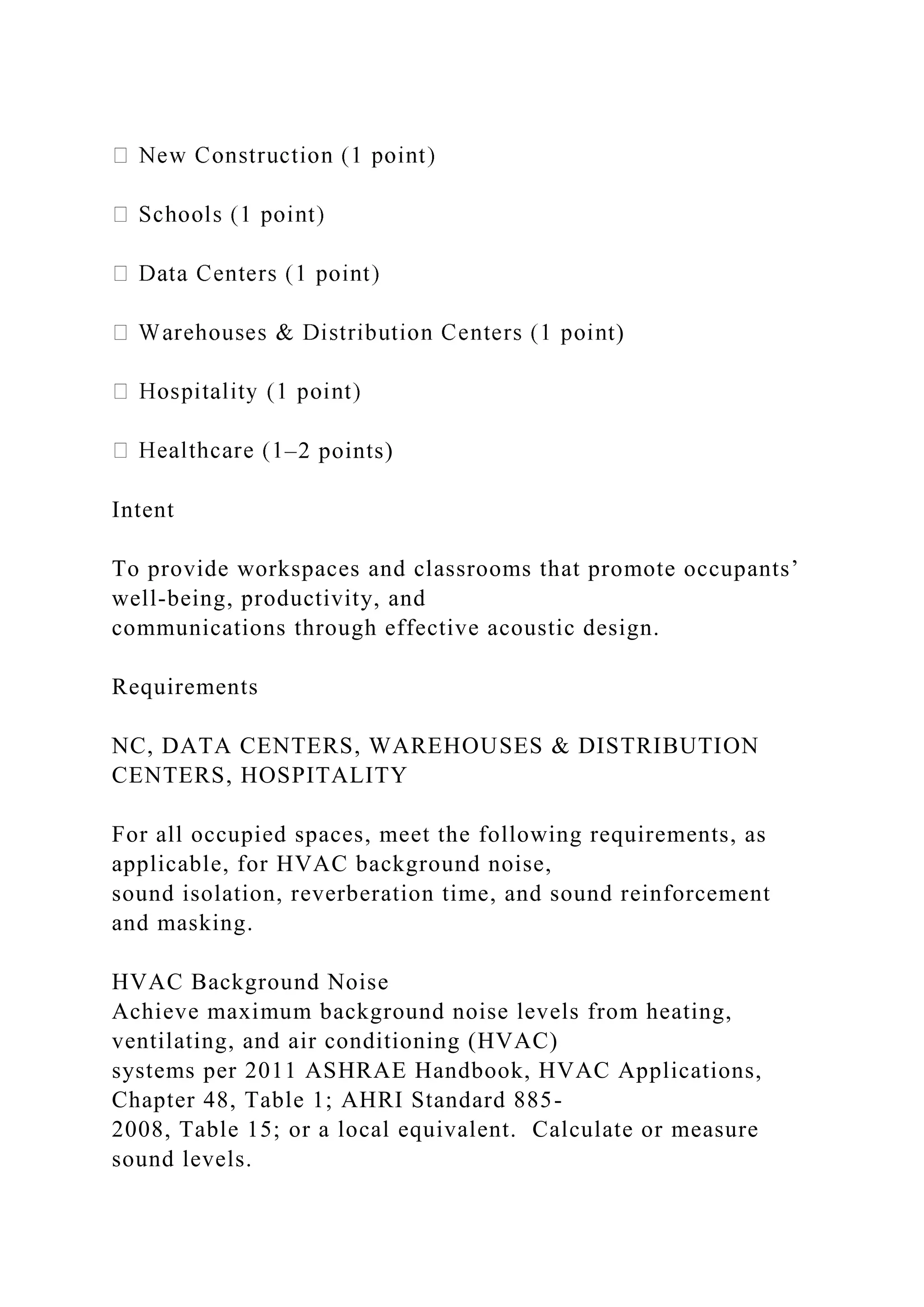 t)
–2 points)
Intent
To provide workspaces and classrooms that promote occupants’
well-being, productivity, and
communications through effective acoustic design.
Requirements
NC, DATA CENTERS, WAREHOUSES & DISTRIBUTION
CENTERS, HOSPITALITY
For all occupied spaces, meet the following requirements, as
applicable, for HVAC background noise,
sound isolation, reverberation time, and sound reinforcement
and masking.
HVAC Background Noise
Achieve maximum background noise levels from heating,
ventilating, and air conditioning (HVAC)
systems per 2011 ASHRAE Handbook, HVAC Applications,
Chapter 48, Table 1; AHRI Standard 885-
2008, Table 15; or a local equivalent. Calculate or measure
sound levels.
 