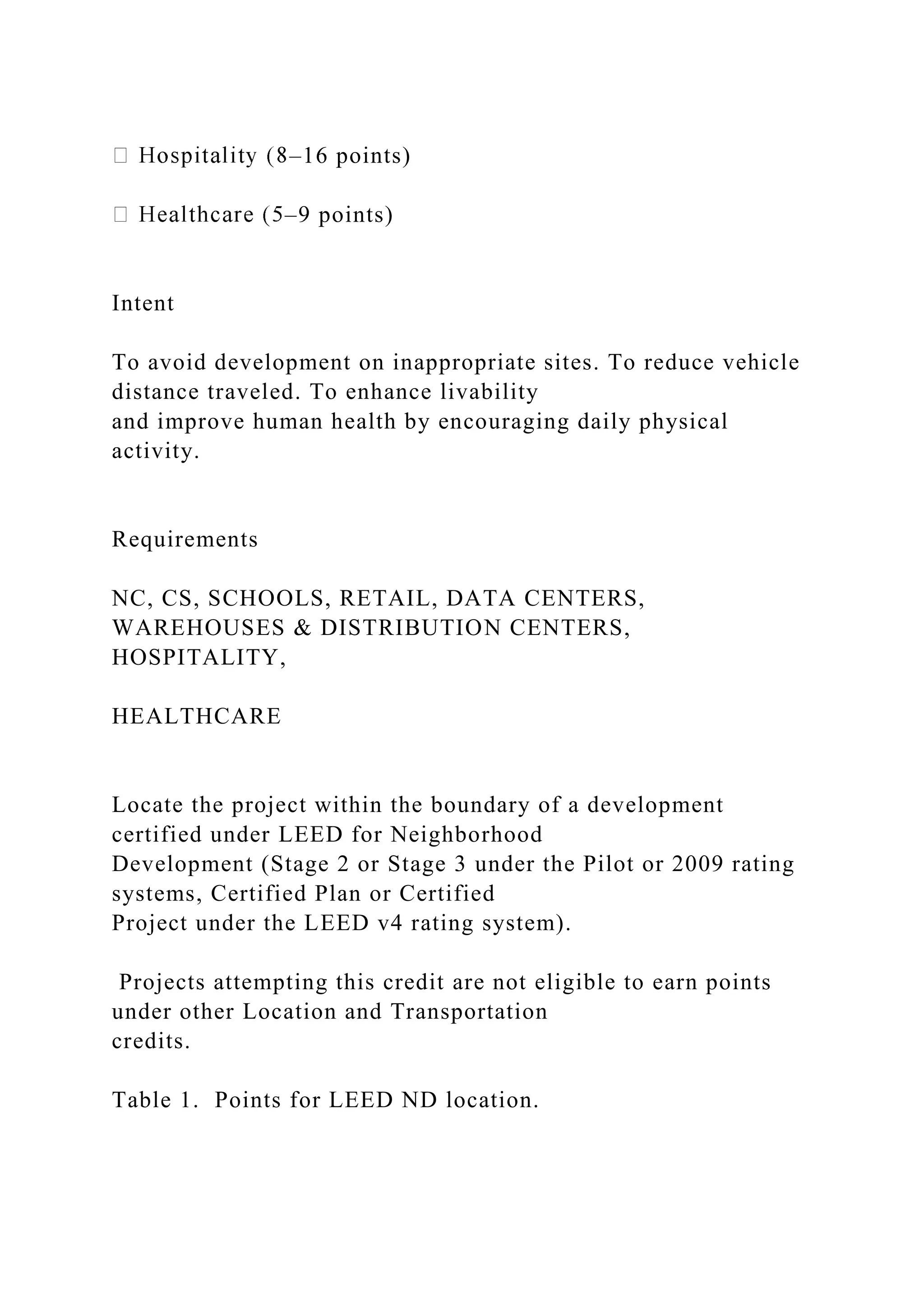 –16 points)
–9 points)
Intent
To avoid development on inappropriate sites. To reduce vehicle
distance traveled. To enhance livability
and improve human health by encouraging daily physical
activity.
Requirements
NC, CS, SCHOOLS, RETAIL, DATA CENTERS,
WAREHOUSES & DISTRIBUTION CENTERS,
HOSPITALITY,
HEALTHCARE
Locate the project within the boundary of a development
certified under LEED for Neighborhood
Development (Stage 2 or Stage 3 under the Pilot or 2009 rating
systems, Certified Plan or Certified
Project under the LEED v4 rating system).
Projects attempting this credit are not eligible to earn points
under other Location and Transportation
credits.
Table 1. Points for LEED ND location.
 