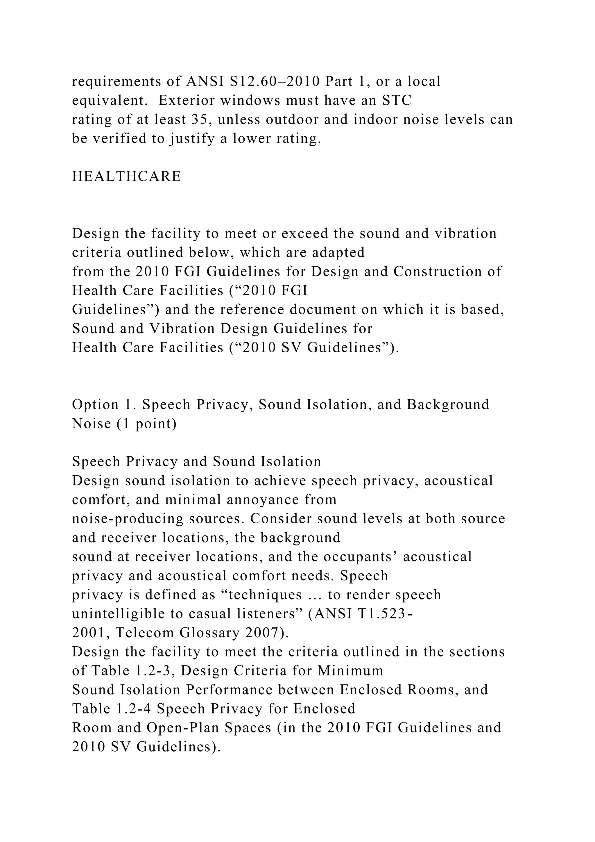 requirements of ANSI S12.60–2010 Part 1, or a local
equivalent. Exterior windows must have an STC
rating of at least 35, unless outdoor and indoor noise levels can
be verified to justify a lower rating.
HEALTHCARE
Design the facility to meet or exceed the sound and vibration
criteria outlined below, which are adapted
from the 2010 FGI Guidelines for Design and Construction of
Health Care Facilities (“2010 FGI
Guidelines”) and the reference document on which it is based,
Sound and Vibration Design Guidelines for
Health Care Facilities (“2010 SV Guidelines”).
Option 1. Speech Privacy, Sound Isolation, and Background
Noise (1 point)
Speech Privacy and Sound Isolation
Design sound isolation to achieve speech privacy, acoustical
comfort, and minimal annoyance from
noise-producing sources. Consider sound levels at both source
and receiver locations, the background
sound at receiver locations, and the occupants’ acoustical
privacy and acoustical comfort needs. Speech
privacy is defined as “techniques … to render speech
unintelligible to casual listeners” (ANSI T1.523-
2001, Telecom Glossary 2007).
Design the facility to meet the criteria outlined in the sections
of Table 1.2-3, Design Criteria for Minimum
Sound Isolation Performance between Enclosed Rooms, and
Table 1.2-4 Speech Privacy for Enclosed
Room and Open-Plan Spaces (in the 2010 FGI Guidelines and
2010 SV Guidelines).
 