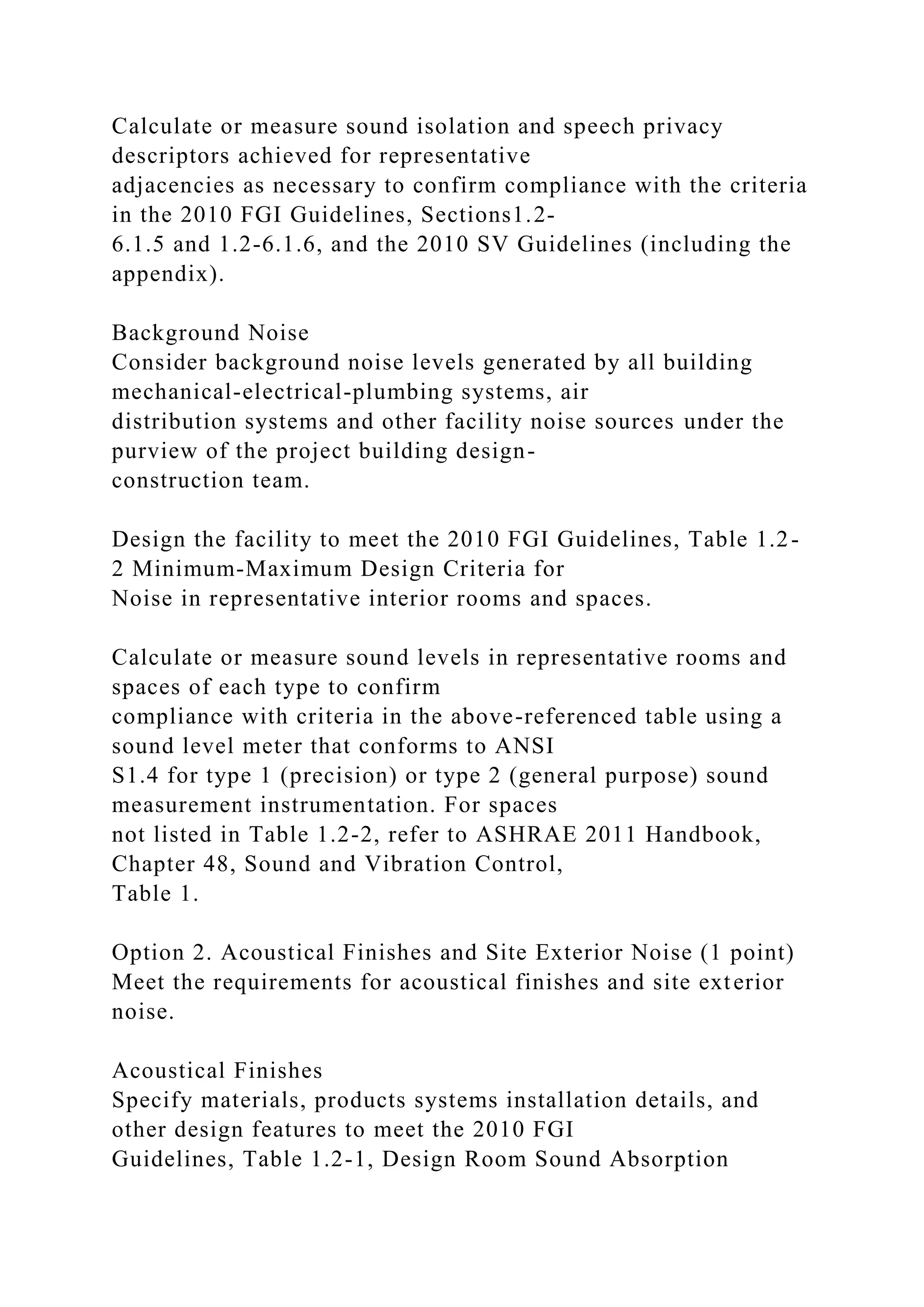 Calculate or measure sound isolation and speech privacy
descriptors achieved for representative
adjacencies as necessary to confirm compliance with the criteria
in the 2010 FGI Guidelines, Sections1.2-
6.1.5 and 1.2-6.1.6, and the 2010 SV Guidelines (including the
appendix).
Background Noise
Consider background noise levels generated by all building
mechanical-electrical-plumbing systems, air
distribution systems and other facility noise sources under the
purview of the project building design-
construction team.
Design the facility to meet the 2010 FGI Guidelines, Table 1.2-
2 Minimum-Maximum Design Criteria for
Noise in representative interior rooms and spaces.
Calculate or measure sound levels in representative rooms and
spaces of each type to confirm
compliance with criteria in the above-referenced table using a
sound level meter that conforms to ANSI
S1.4 for type 1 (precision) or type 2 (general purpose) sound
measurement instrumentation. For spaces
not listed in Table 1.2-2, refer to ASHRAE 2011 Handbook,
Chapter 48, Sound and Vibration Control,
Table 1.
Option 2. Acoustical Finishes and Site Exterior Noise (1 point)
Meet the requirements for acoustical finishes and site exterior
noise.
Acoustical Finishes
Specify materials, products systems installation details, and
other design features to meet the 2010 FGI
Guidelines, Table 1.2-1, Design Room Sound Absorption
 