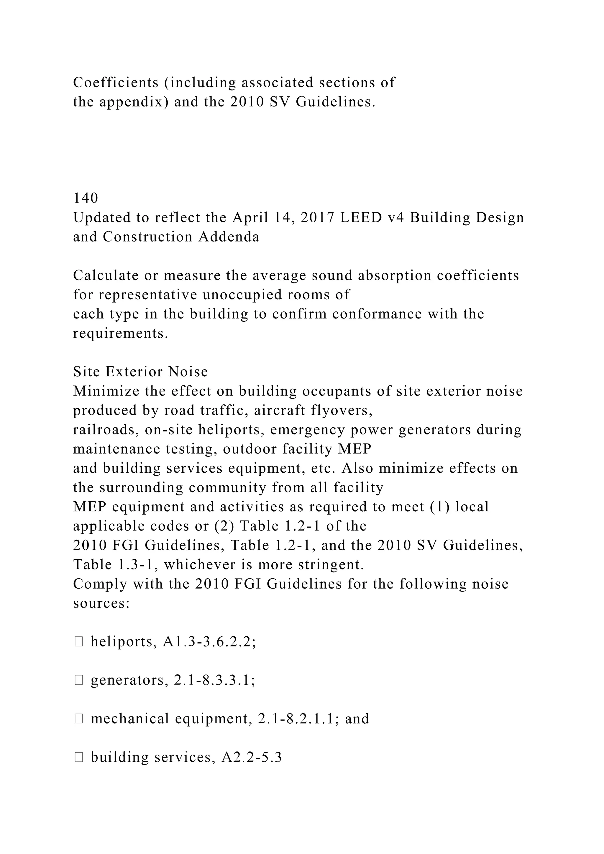 Coefficients (including associated sections of
the appendix) and the 2010 SV Guidelines.
140
Updated to reflect the April 14, 2017 LEED v4 Building Design
and Construction Addenda
Calculate or measure the average sound absorption coefficients
for representative unoccupied rooms of
each type in the building to confirm conformance with the
requirements.
Site Exterior Noise
Minimize the effect on building occupants of site exterior noise
produced by road traffic, aircraft flyovers,
railroads, on-site heliports, emergency power generators during
maintenance testing, outdoor facility MEP
and building services equipment, etc. Also minimize effects on
the surrounding community from all facility
MEP equipment and activities as required to meet (1) local
applicable codes or (2) Table 1.2-1 of the
2010 FGI Guidelines, Table 1.2-1, and the 2010 SV Guidelines,
Table 1.3-1, whichever is more stringent.
Comply with the 2010 FGI Guidelines for the following noise
sources:
-3.6.2.2;
-8.3.3.1;
-8.2.1.1; and
-5.3
 