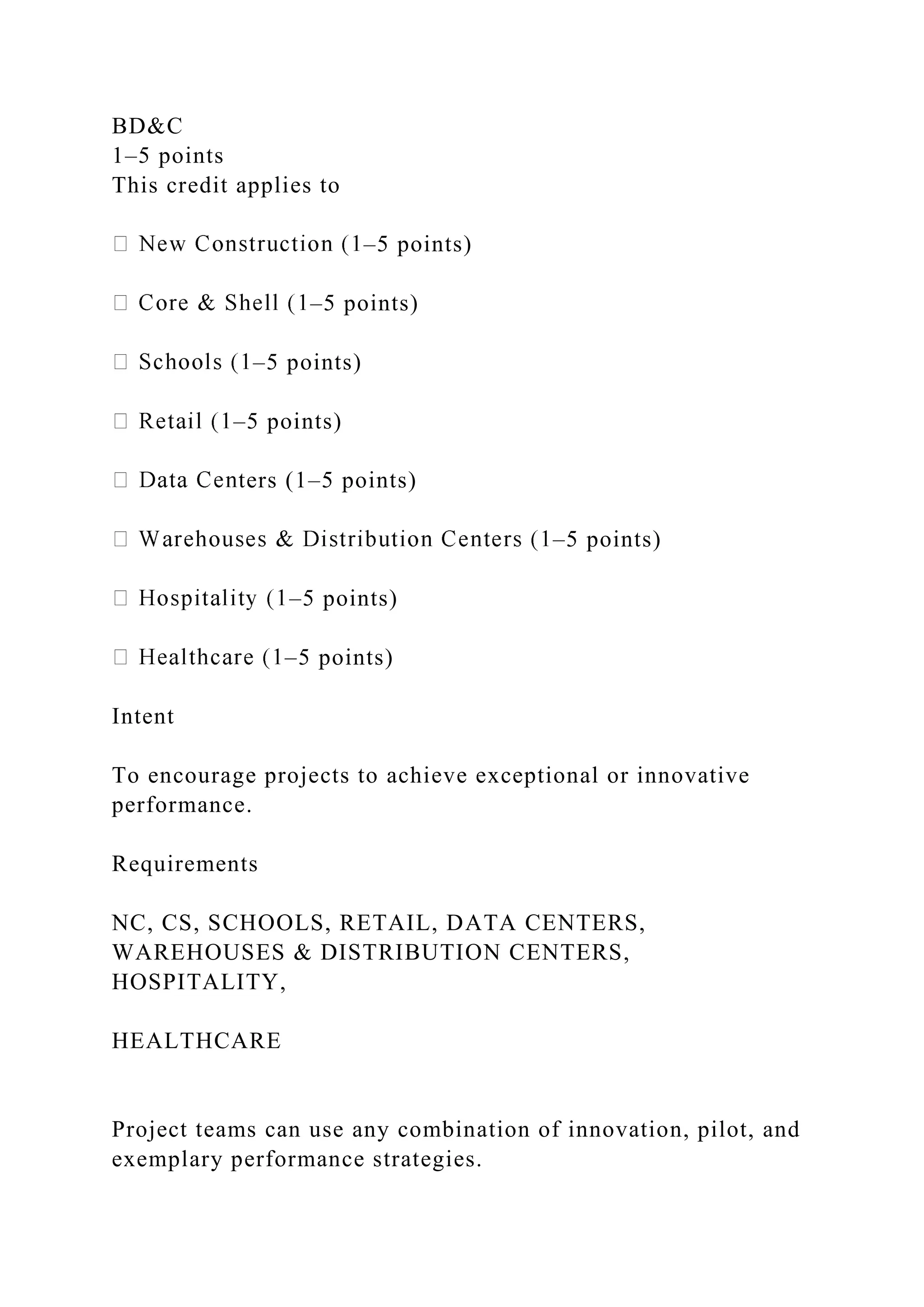 BD&C
1–5 points
This credit applies to
–5 points)
–5 points)
–5 points)
–5 points)
ters (1–5 points)
–5 points)
–5 points)
–5 points)
Intent
To encourage projects to achieve exceptional or innovative
performance.
Requirements
NC, CS, SCHOOLS, RETAIL, DATA CENTERS,
WAREHOUSES & DISTRIBUTION CENTERS,
HOSPITALITY,
HEALTHCARE
Project teams can use any combination of innovation, pilot, and
exemplary performance strategies.
 