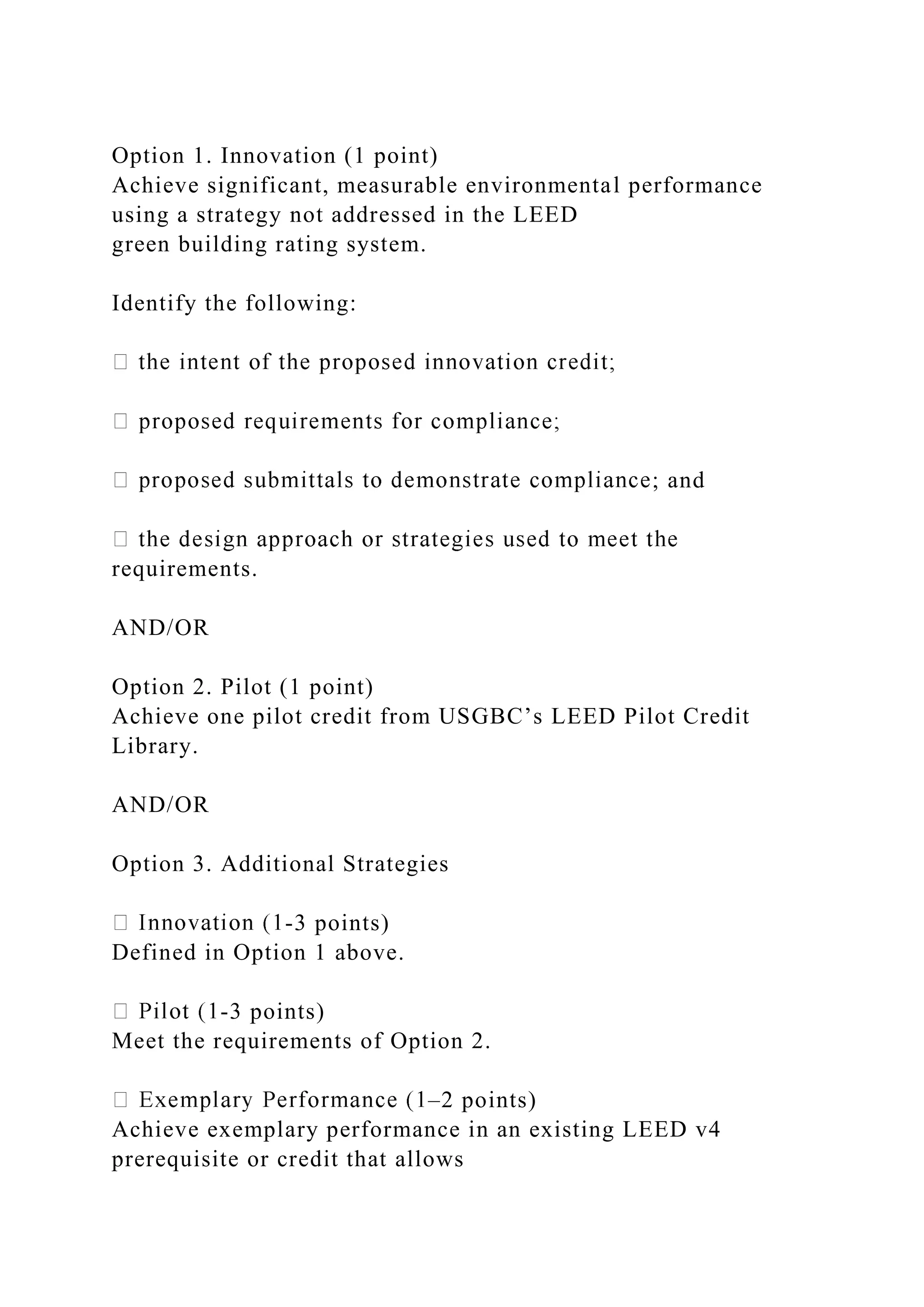 Option 1. Innovation (1 point)
Achieve significant, measurable environmental performance
using a strategy not addressed in the LEED
green building rating system.
Identify the following:
; and
requirements.
AND/OR
Option 2. Pilot (1 point)
Achieve one pilot credit from USGBC’s LEED Pilot Credit
Library.
AND/OR
Option 3. Additional Strategies
-3 points)
Defined in Option 1 above.
-3 points)
Meet the requirements of Option 2.
–2 points)
Achieve exemplary performance in an existing LEED v4
prerequisite or credit that allows
 