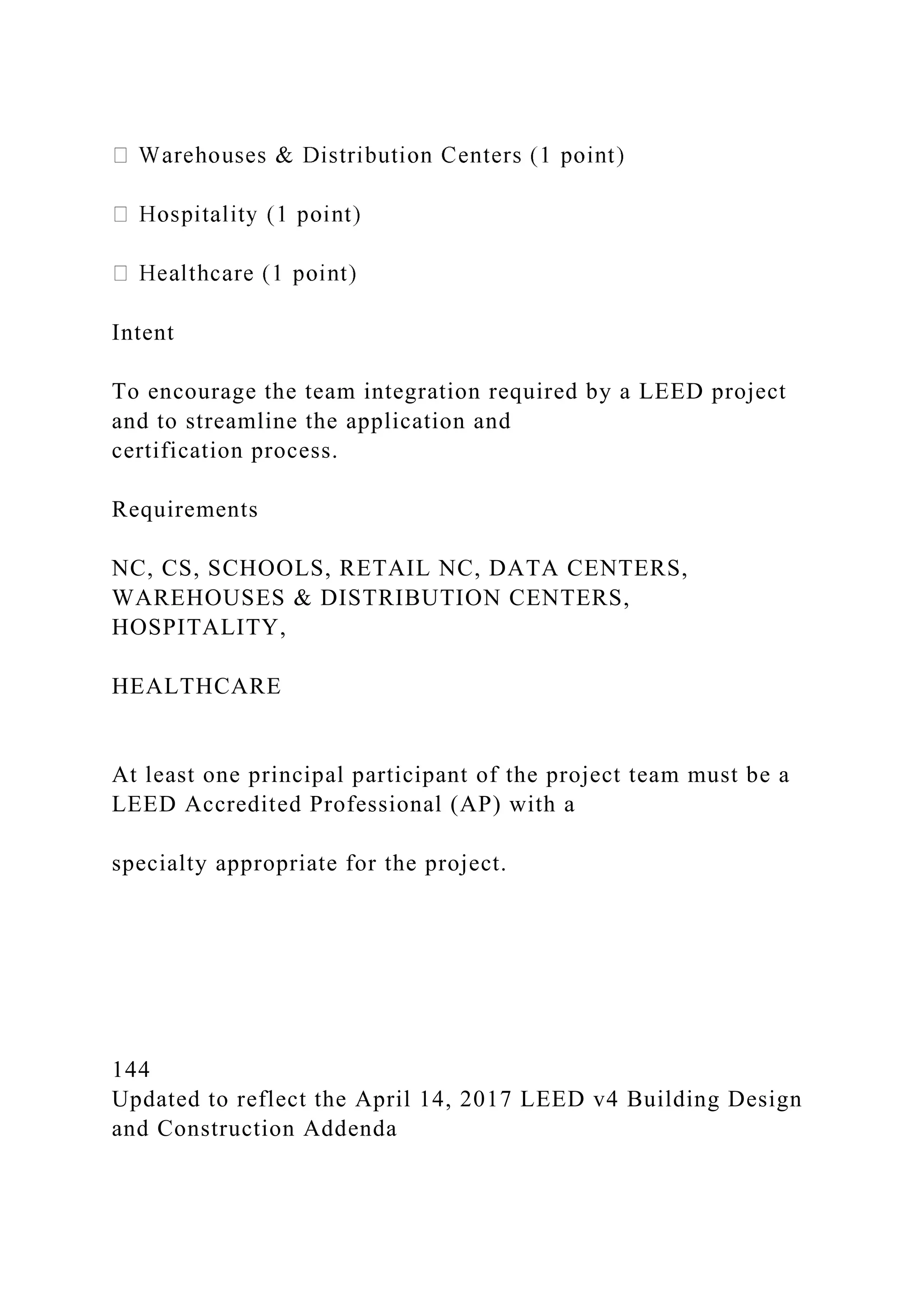 Intent
To encourage the team integration required by a LEED project
and to streamline the application and
certification process.
Requirements
NC, CS, SCHOOLS, RETAIL NC, DATA CENTERS,
WAREHOUSES & DISTRIBUTION CENTERS,
HOSPITALITY,
HEALTHCARE
At least one principal participant of the project team must be a
LEED Accredited Professional (AP) with a
specialty appropriate for the project.
144
Updated to reflect the April 14, 2017 LEED v4 Building Design
and Construction Addenda
 