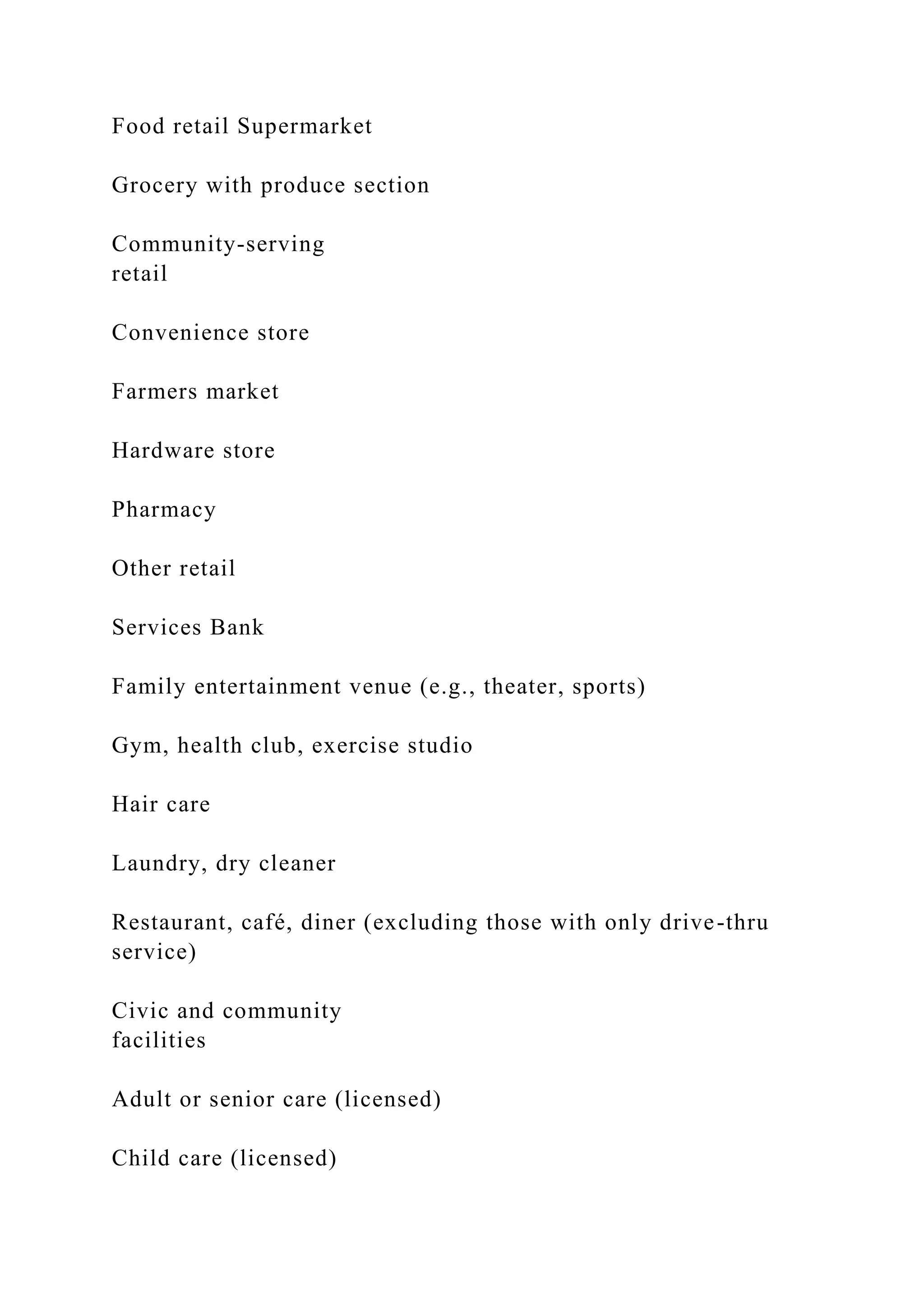 Food retail Supermarket
Grocery with produce section
Community-serving
retail
Convenience store
Farmers market
Hardware store
Pharmacy
Other retail
Services Bank
Family entertainment venue (e.g., theater, sports)
Gym, health club, exercise studio
Hair care
Laundry, dry cleaner
Restaurant, café, diner (excluding those with only drive-thru
service)
Civic and community
facilities
Adult or senior care (licensed)
Child care (licensed)
 