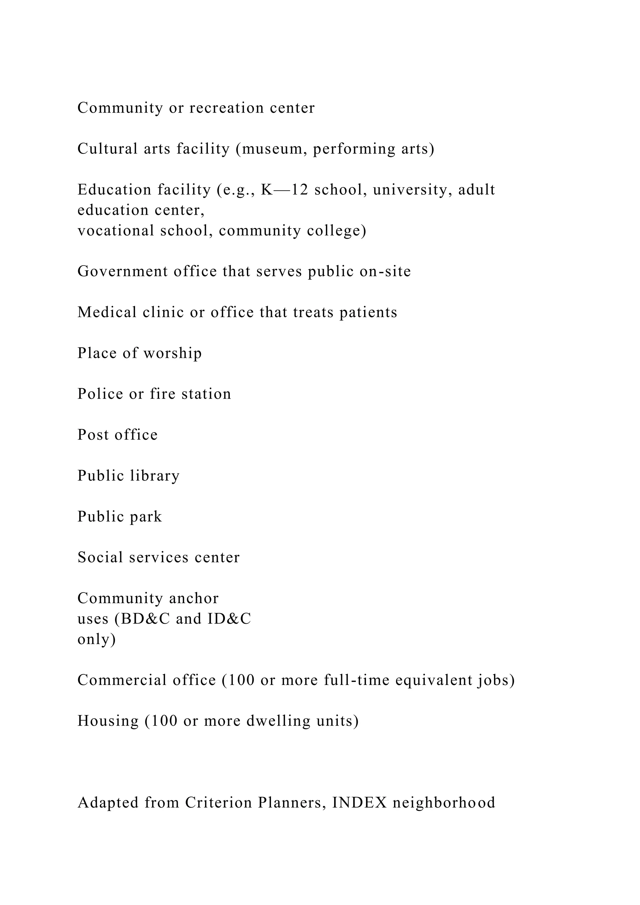 Community or recreation center
Cultural arts facility (museum, performing arts)
Education facility (e.g., K—12 school, university, adult
education center,
vocational school, community college)
Government office that serves public on-site
Medical clinic or office that treats patients
Place of worship
Police or fire station
Post office
Public library
Public park
Social services center
Community anchor
uses (BD&C and ID&C
only)
Commercial office (100 or more full-time equivalent jobs)
Housing (100 or more dwelling units)
Adapted from Criterion Planners, INDEX neighborhood
 