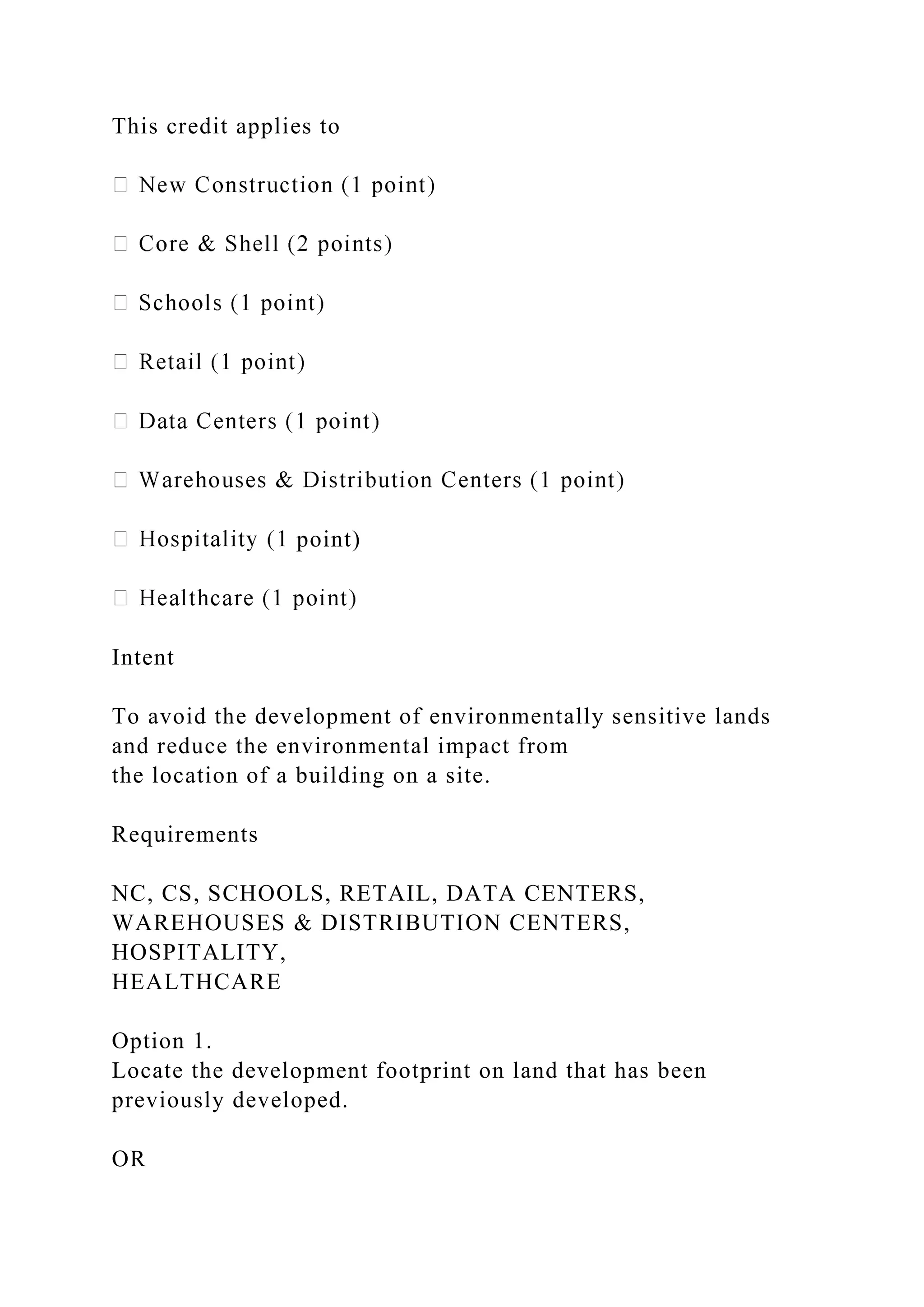 This credit applies to
point)
Intent
To avoid the development of environmentally sensitive lands
and reduce the environmental impact from
the location of a building on a site.
Requirements
NC, CS, SCHOOLS, RETAIL, DATA CENTERS,
WAREHOUSES & DISTRIBUTION CENTERS,
HOSPITALITY,
HEALTHCARE
Option 1.
Locate the development footprint on land that has been
previously developed.
OR
 