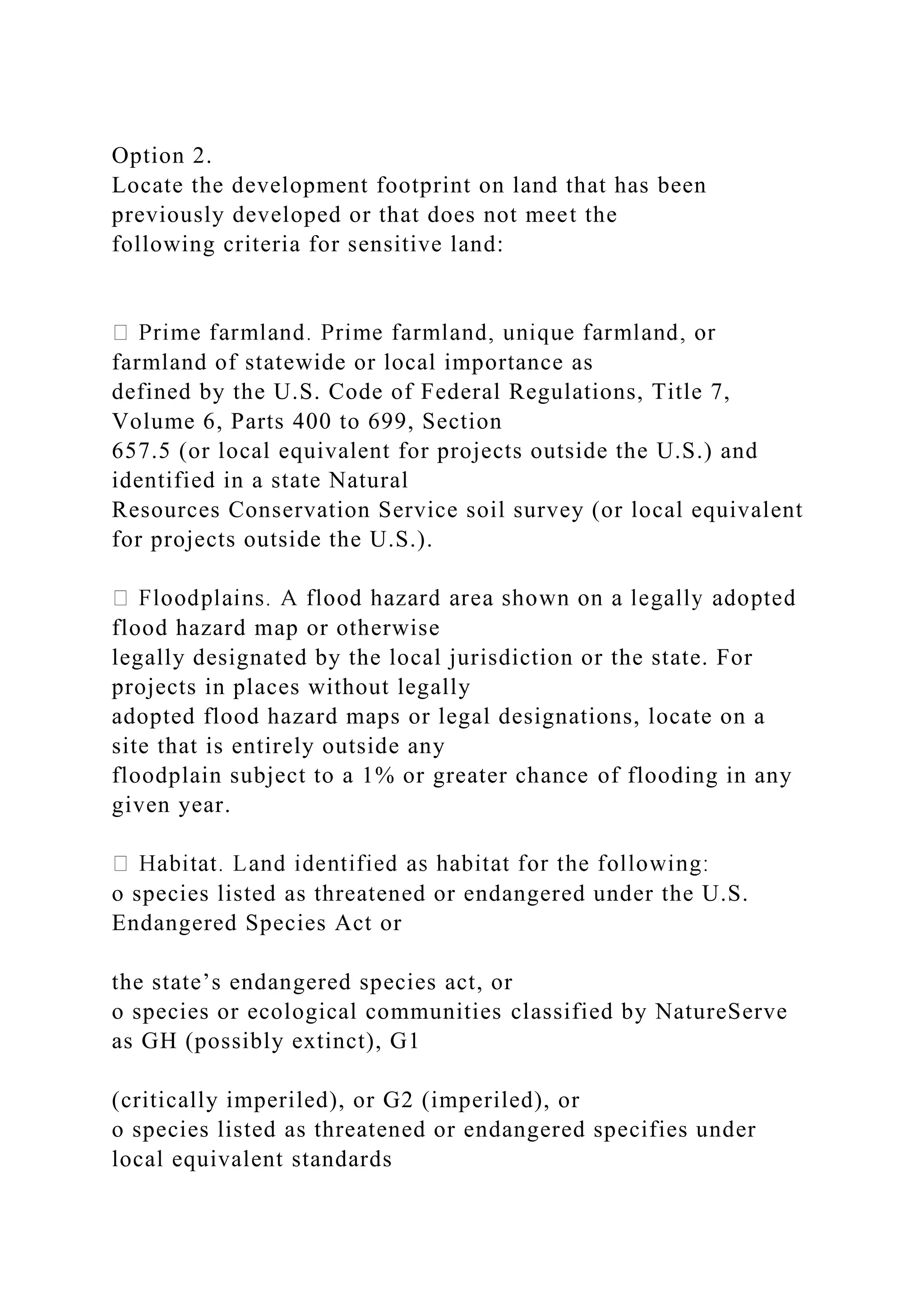 Option 2.
Locate the development footprint on land that has been
previously developed or that does not meet the
following criteria for sensitive land:
farmland of statewide or local importance as
defined by the U.S. Code of Federal Regulations, Title 7,
Volume 6, Parts 400 to 699, Section
657.5 (or local equivalent for projects outside the U.S.) and
identified in a state Natural
Resources Conservation Service soil survey (or local equivalent
for projects outside the U.S.).
flood hazard map or otherwise
legally designated by the local jurisdiction or the state. For
projects in places without legally
adopted flood hazard maps or legal designations, locate on a
site that is entirely outside any
floodplain subject to a 1% or greater chance of flooding in any
given year.
o species listed as threatened or endangered under the U.S.
Endangered Species Act or
the state’s endangered species act, or
o species or ecological communities classified by NatureServe
as GH (possibly extinct), G1
(critically imperiled), or G2 (imperiled), or
o species listed as threatened or endangered specifies under
local equivalent standards
 