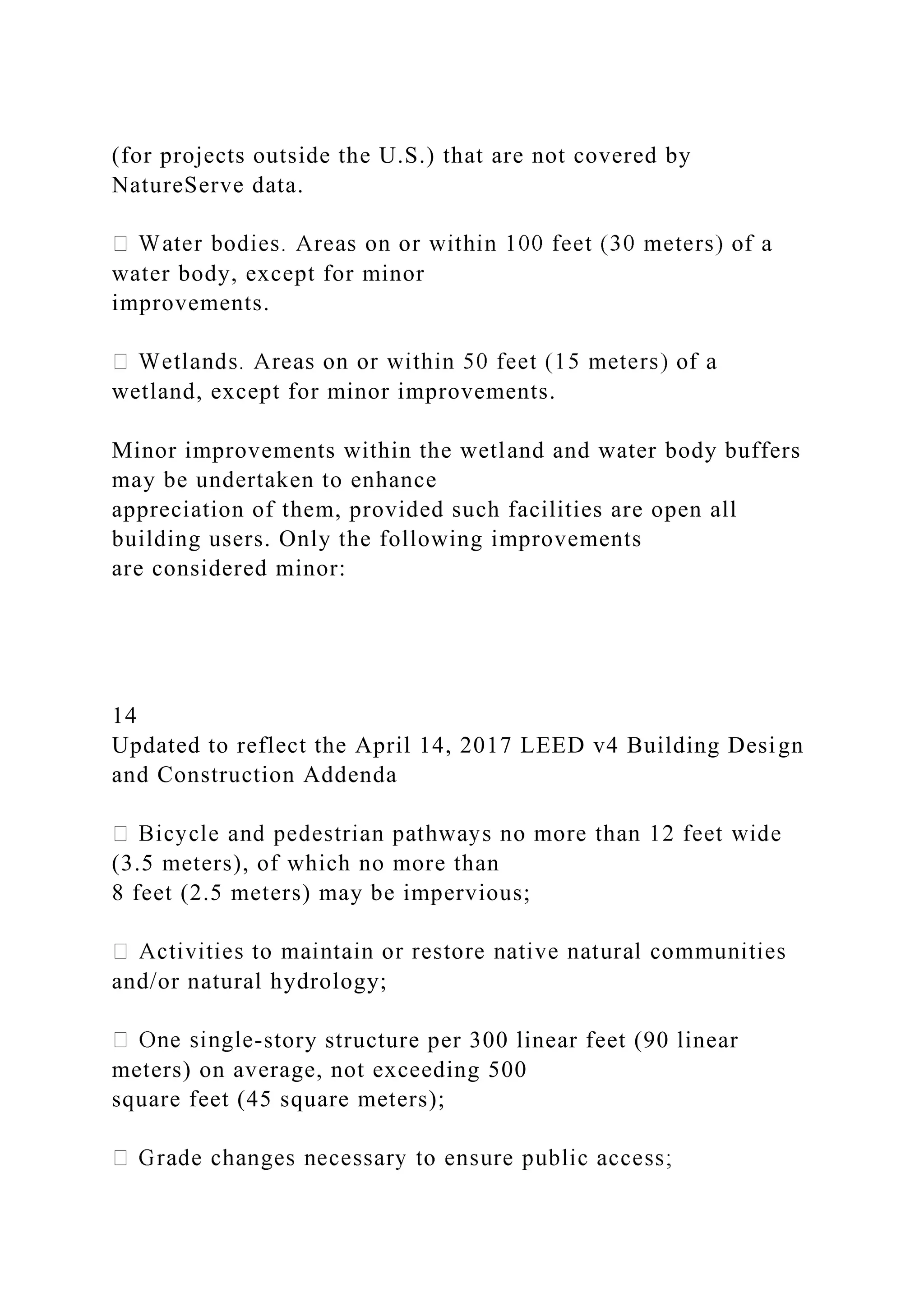 (for projects outside the U.S.) that are not covered by
NatureServe data.
water body, except for minor
improvements.
wetland, except for minor improvements.
Minor improvements within the wetland and water body buffers
may be undertaken to enhance
appreciation of them, provided such facilities are open all
building users. Only the following improvements
are considered minor:
14
Updated to reflect the April 14, 2017 LEED v4 Building Design
and Construction Addenda
(3.5 meters), of which no more than
8 feet (2.5 meters) may be impervious;
and/or natural hydrology;
-story structure per 300 linear feet (90 linear
meters) on average, not exceeding 500
square feet (45 square meters);
 