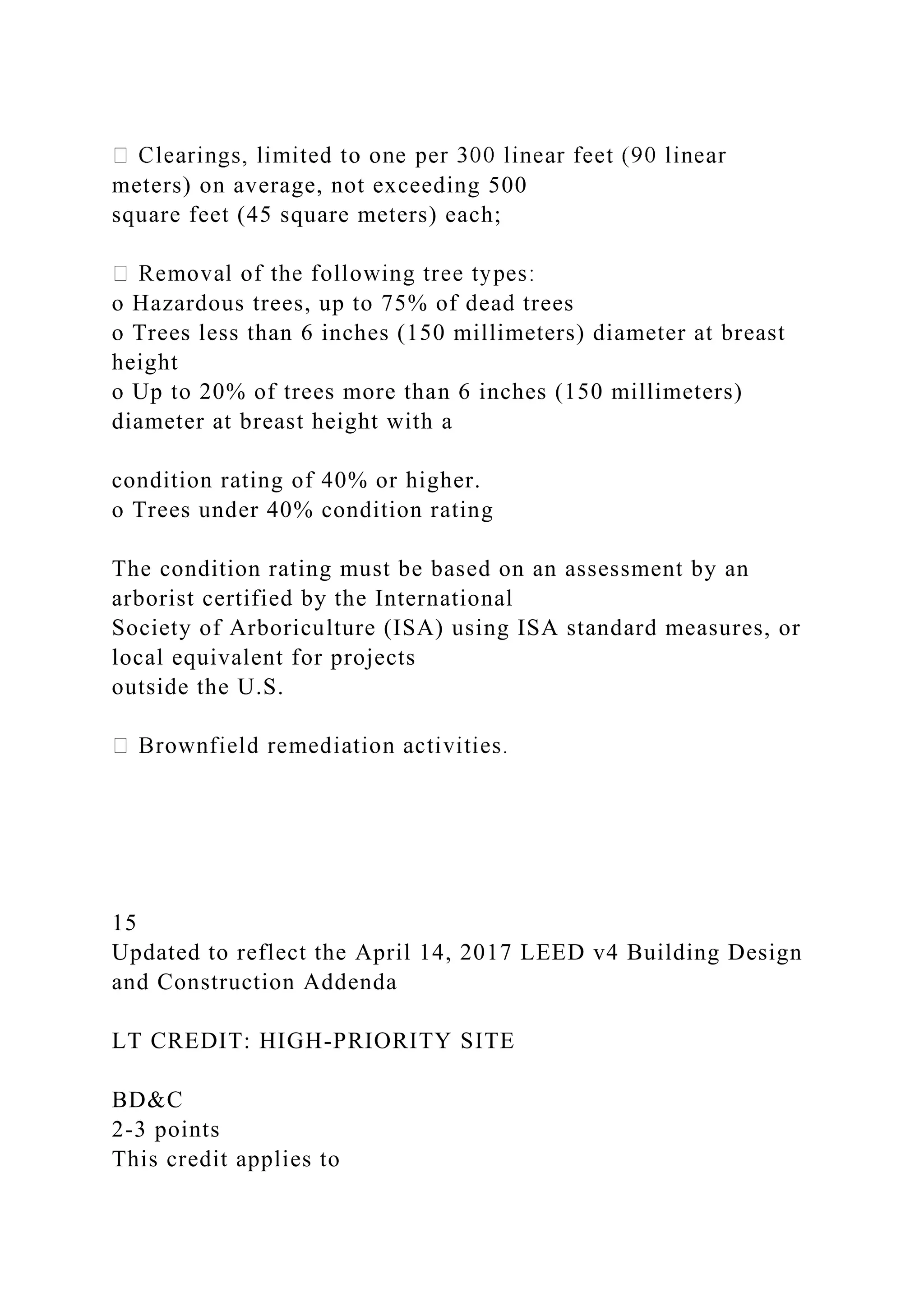 meters) on average, not exceeding 500
square feet (45 square meters) each;
o Hazardous trees, up to 75% of dead trees
o Trees less than 6 inches (150 millimeters) diameter at breast
height
o Up to 20% of trees more than 6 inches (150 millimeters)
diameter at breast height with a
condition rating of 40% or higher.
o Trees under 40% condition rating
The condition rating must be based on an assessment by an
arborist certified by the International
Society of Arboriculture (ISA) using ISA standard measures, or
local equivalent for projects
outside the U.S.
15
Updated to reflect the April 14, 2017 LEED v4 Building Design
and Construction Addenda
LT CREDIT: HIGH-PRIORITY SITE
BD&C
2-3 points
This credit applies to
 