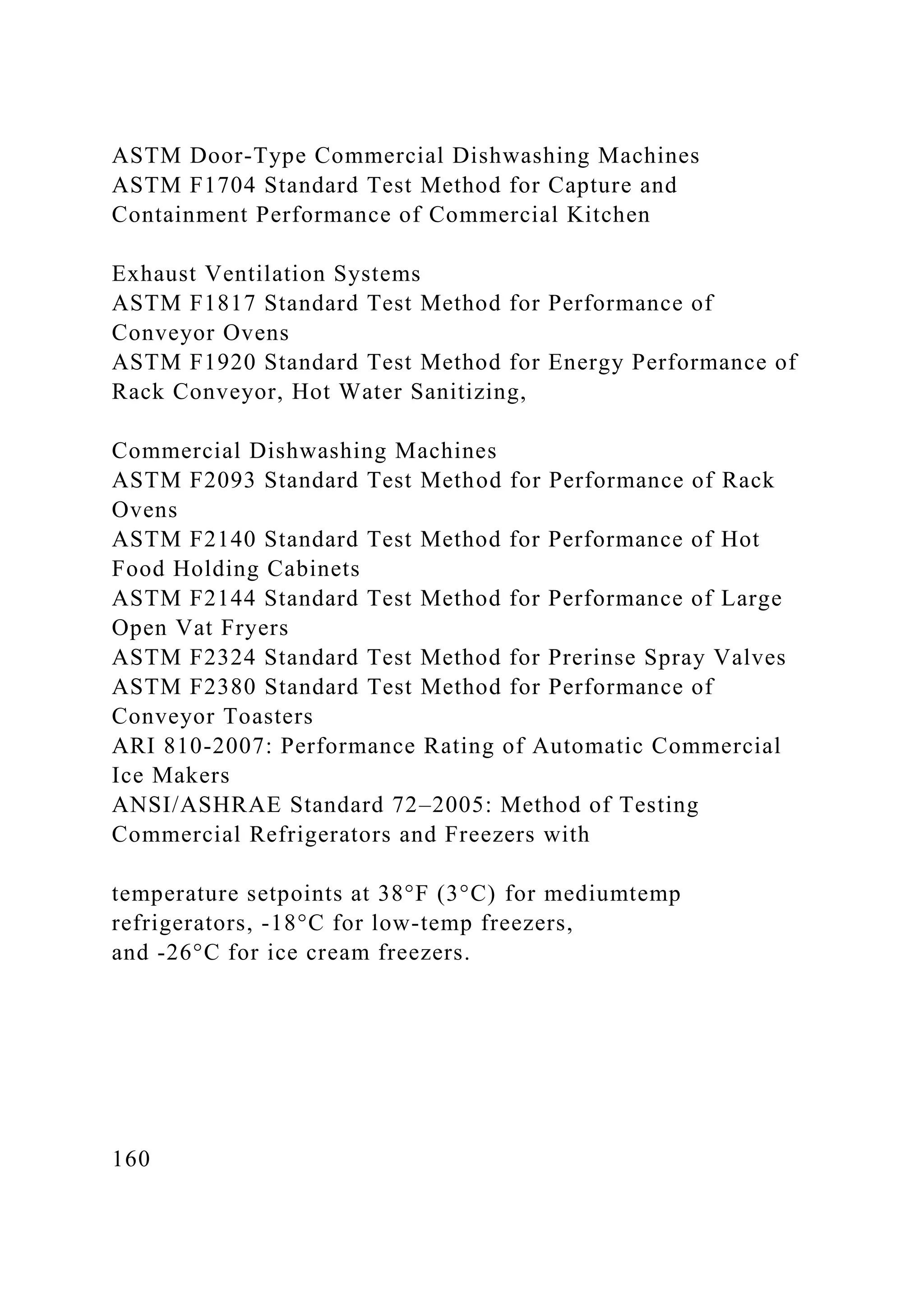 ASTM Door-Type Commercial Dishwashing Machines
ASTM F1704 Standard Test Method for Capture and
Containment Performance of Commercial Kitchen
Exhaust Ventilation Systems
ASTM F1817 Standard Test Method for Performance of
Conveyor Ovens
ASTM F1920 Standard Test Method for Energy Performance of
Rack Conveyor, Hot Water Sanitizing,
Commercial Dishwashing Machines
ASTM F2093 Standard Test Method for Performance of Rack
Ovens
ASTM F2140 Standard Test Method for Performance of Hot
Food Holding Cabinets
ASTM F2144 Standard Test Method for Performance of Large
Open Vat Fryers
ASTM F2324 Standard Test Method for Prerinse Spray Valves
ASTM F2380 Standard Test Method for Performance of
Conveyor Toasters
ARI 810-2007: Performance Rating of Automatic Commercial
Ice Makers
ANSI/ASHRAE Standard 72–2005: Method of Testing
Commercial Refrigerators and Freezers with
temperature setpoints at 38°F (3°C) for mediumtemp
refrigerators, -18°C for low-temp freezers,
and -26°C for ice cream freezers.
160
 