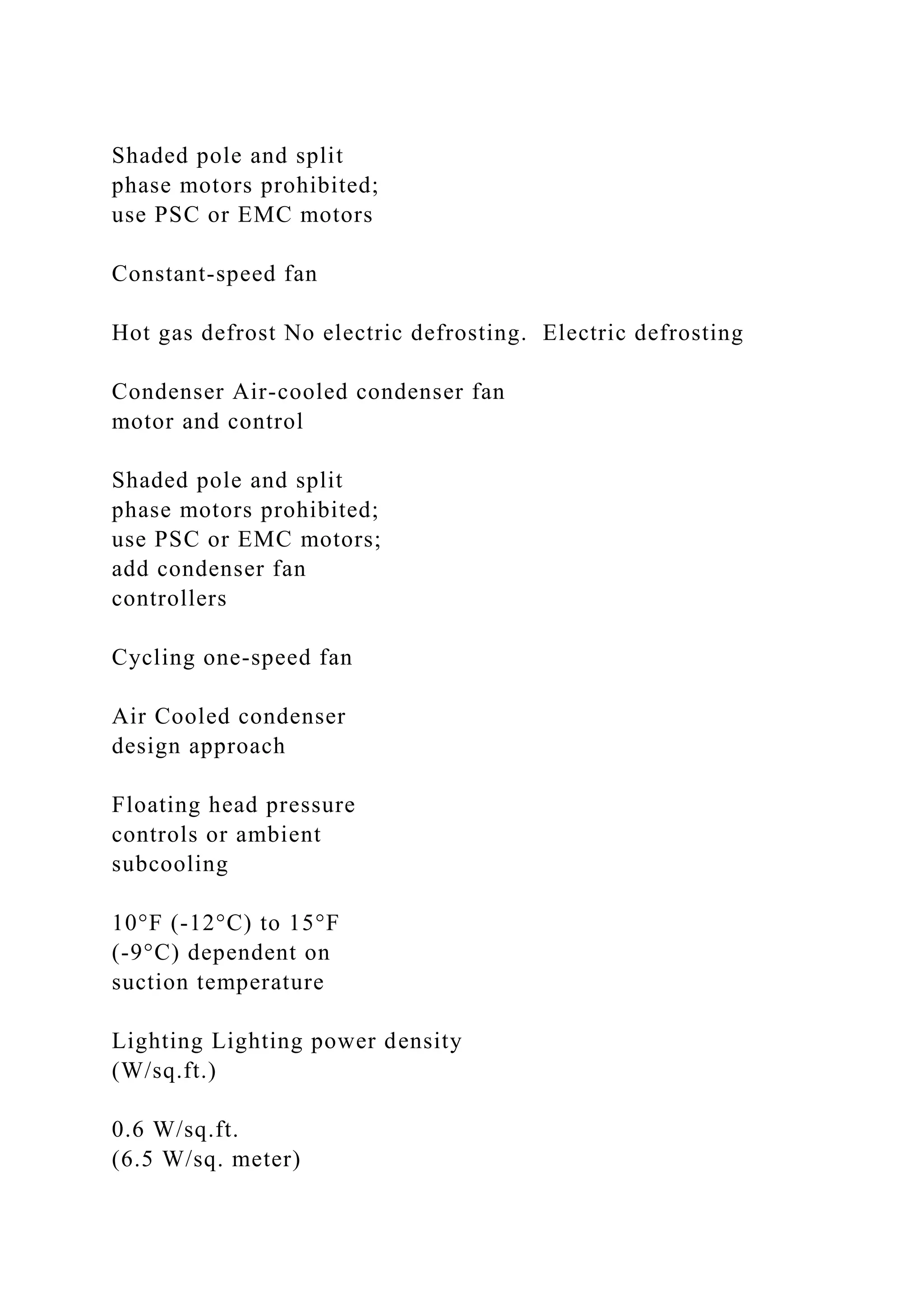 Shaded pole and split
phase motors prohibited;
use PSC or EMC motors
Constant-speed fan
Hot gas defrost No electric defrosting. Electric defrosting
Condenser Air-cooled condenser fan
motor and control
Shaded pole and split
phase motors prohibited;
use PSC or EMC motors;
add condenser fan
controllers
Cycling one-speed fan
Air Cooled condenser
design approach
Floating head pressure
controls or ambient
subcooling
10°F (-12°C) to 15°F
(-9°C) dependent on
suction temperature
Lighting Lighting power density
(W/sq.ft.)
0.6 W/sq.ft.
(6.5 W/sq. meter)
 