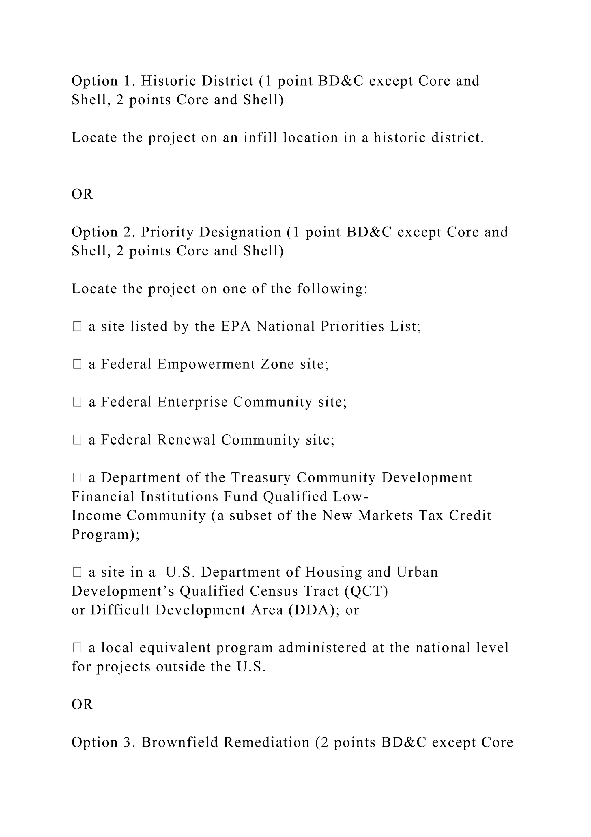 Option 1. Historic District (1 point BD&C except Core and
Shell, 2 points Core and Shell)
Locate the project on an infill location in a historic district.
OR
Option 2. Priority Designation (1 point BD&C except Core and
Shell, 2 points Core and Shell)
Locate the project on one of the following:
l Community site;
Financial Institutions Fund Qualified Low-
Income Community (a subset of the New Markets Tax Credit
Program);
Development’s Qualified Census Tract (QCT)
or Difficult Development Area (DDA); or
for projects outside the U.S.
OR
Option 3. Brownfield Remediation (2 points BD&C except Core
 