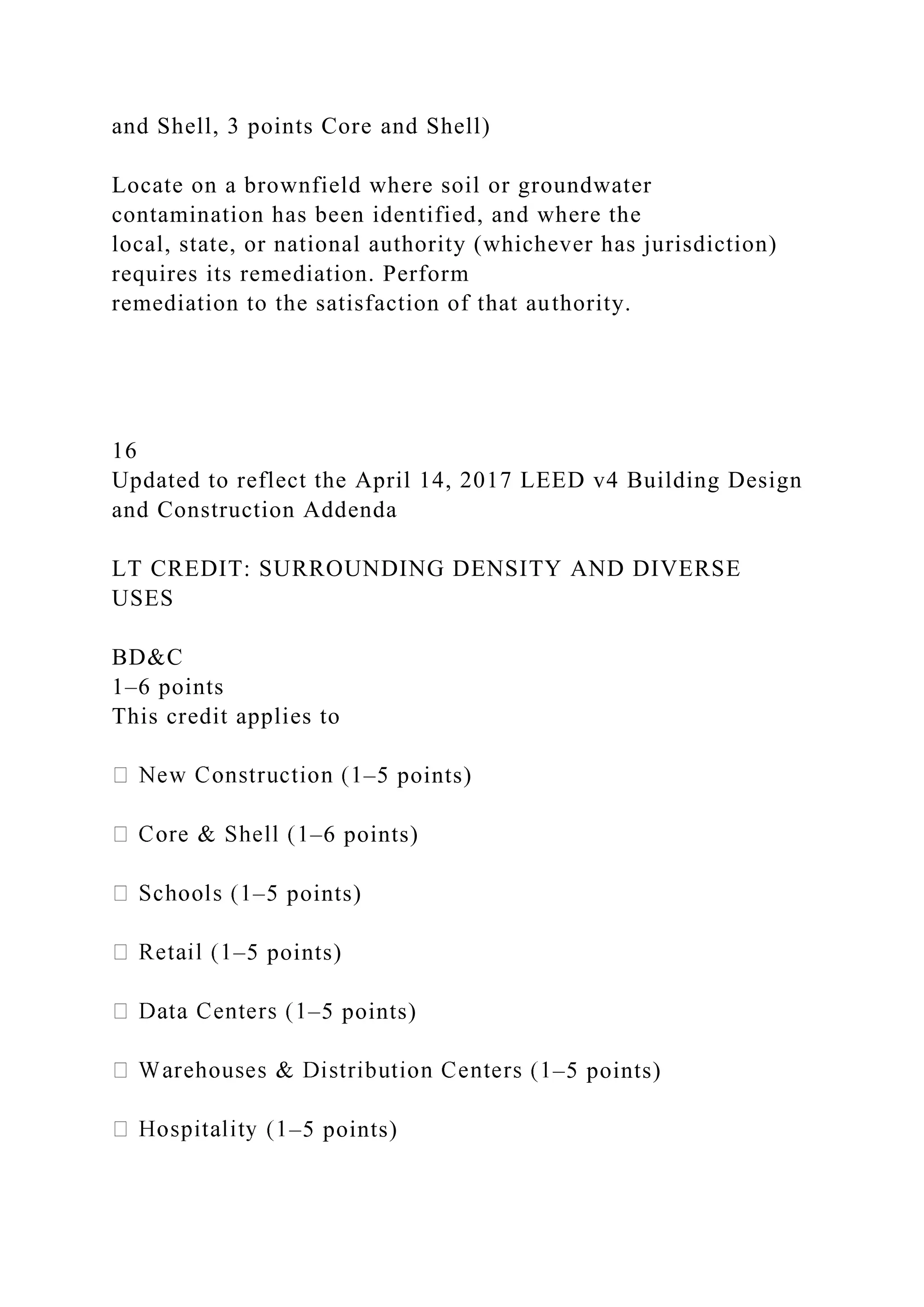 and Shell, 3 points Core and Shell)
Locate on a brownfield where soil or groundwater
contamination has been identified, and where the
local, state, or national authority (whichever has jurisdiction)
requires its remediation. Perform
remediation to the satisfaction of that authority.
16
Updated to reflect the April 14, 2017 LEED v4 Building Design
and Construction Addenda
LT CREDIT: SURROUNDING DENSITY AND DIVERSE
USES
BD&C
1–6 points
This credit applies to
–5 points)
–6 points)
–5 points)
–5 points)
–5 points)
–5 points)
–5 points)
 