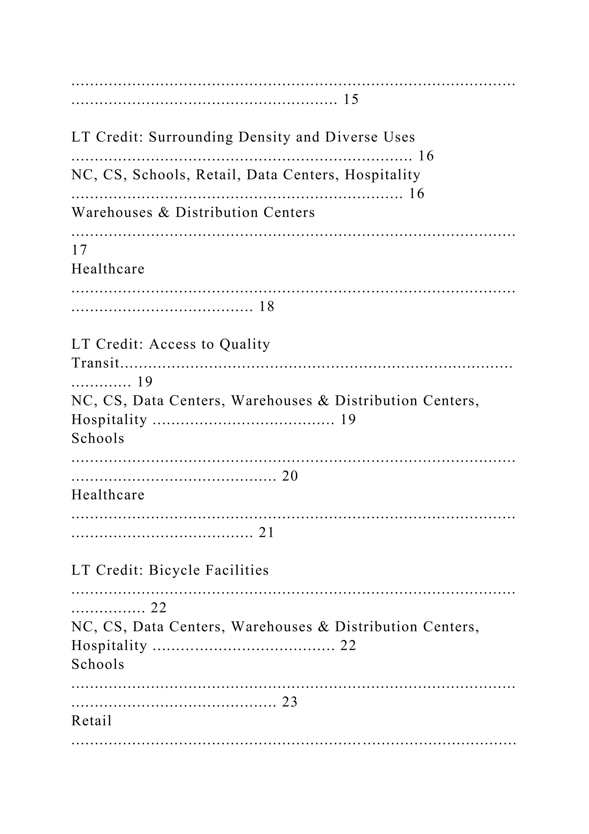 ...............................................................................................
......................................................... 15
LT Credit: Surrounding Density and Diverse Uses
......................................................................... 16
NC, CS, Schools, Retail, Data Centers, Hospitality
....................................................................... 16
Warehouses & Distribution Centers
...............................................................................................
17
Healthcare
...............................................................................................
....................................... 18
LT Credit: Access to Quality
Transit....................................................................................
............. 19
NC, CS, Data Centers, Warehouses & Distribution Centers,
Hospitality ....................................... 19
Schools
...............................................................................................
............................................ 20
Healthcare
...............................................................................................
....................................... 21
LT Credit: Bicycle Facilities
...............................................................................................
................ 22
NC, CS, Data Centers, Warehouses & Distribution Centers,
Hospitality ....................................... 22
Schools
...............................................................................................
............................................ 23
Retail
...............................................................................................
 