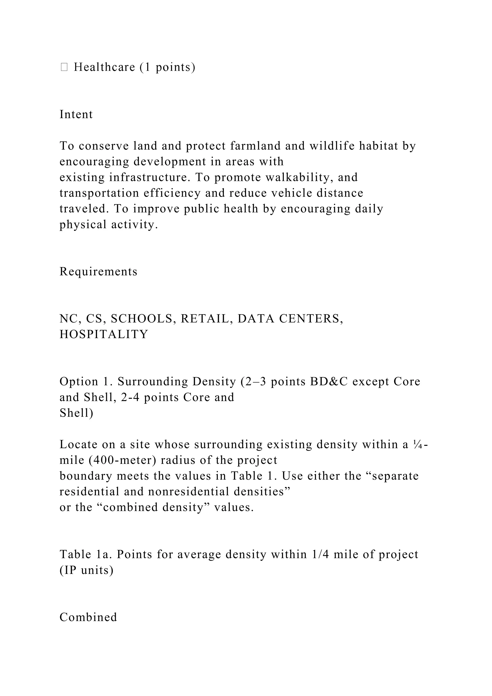 Intent
To conserve land and protect farmland and wildlife habitat by
encouraging development in areas with
existing infrastructure. To promote walkability, and
transportation efficiency and reduce vehicle distance
traveled. To improve public health by encouraging daily
physical activity.
Requirements
NC, CS, SCHOOLS, RETAIL, DATA CENTERS,
HOSPITALITY
Option 1. Surrounding Density (2–3 points BD&C except Core
and Shell, 2-4 points Core and
Shell)
Locate on a site whose surrounding existing density within a ¼-
mile (400-meter) radius of the project
boundary meets the values in Table 1. Use either the “separate
residential and nonresidential densities”
or the “combined density” values.
Table 1a. Points for average density within 1/4 mile of project
(IP units)
Combined
 