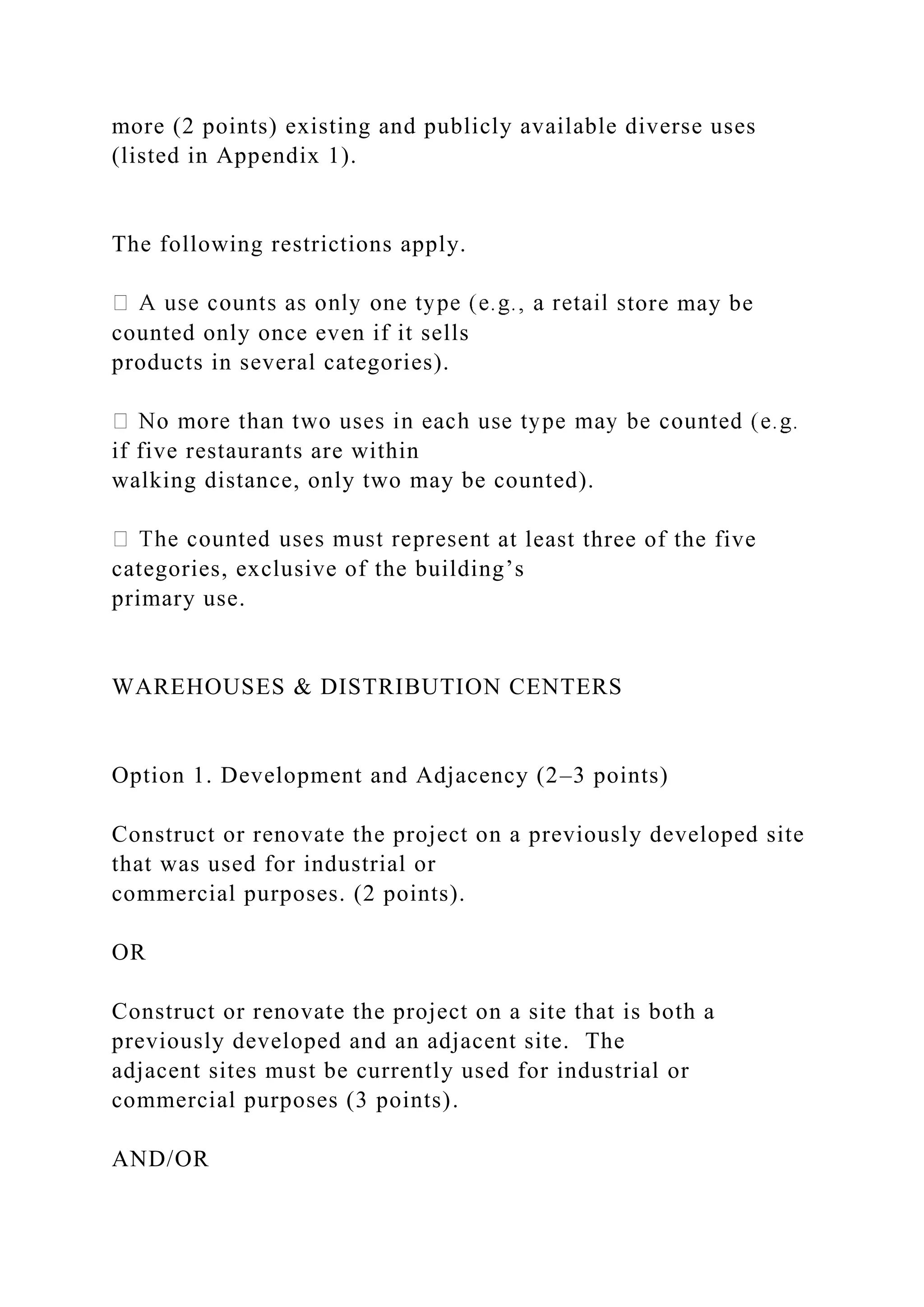 more (2 points) existing and publicly available diverse uses
(listed in Appendix 1).
The following restrictions apply.
tore may be
counted only once even if it sells
products in several categories).
if five restaurants are within
walking distance, only two may be counted).
t at least three of the five
categories, exclusive of the building’s
primary use.
WAREHOUSES & DISTRIBUTION CENTERS
Option 1. Development and Adjacency (2–3 points)
Construct or renovate the project on a previously developed site
that was used for industrial or
commercial purposes. (2 points).
OR
Construct or renovate the project on a site that is both a
previously developed and an adjacent site. The
adjacent sites must be currently used for industrial or
commercial purposes (3 points).
AND/OR
 
