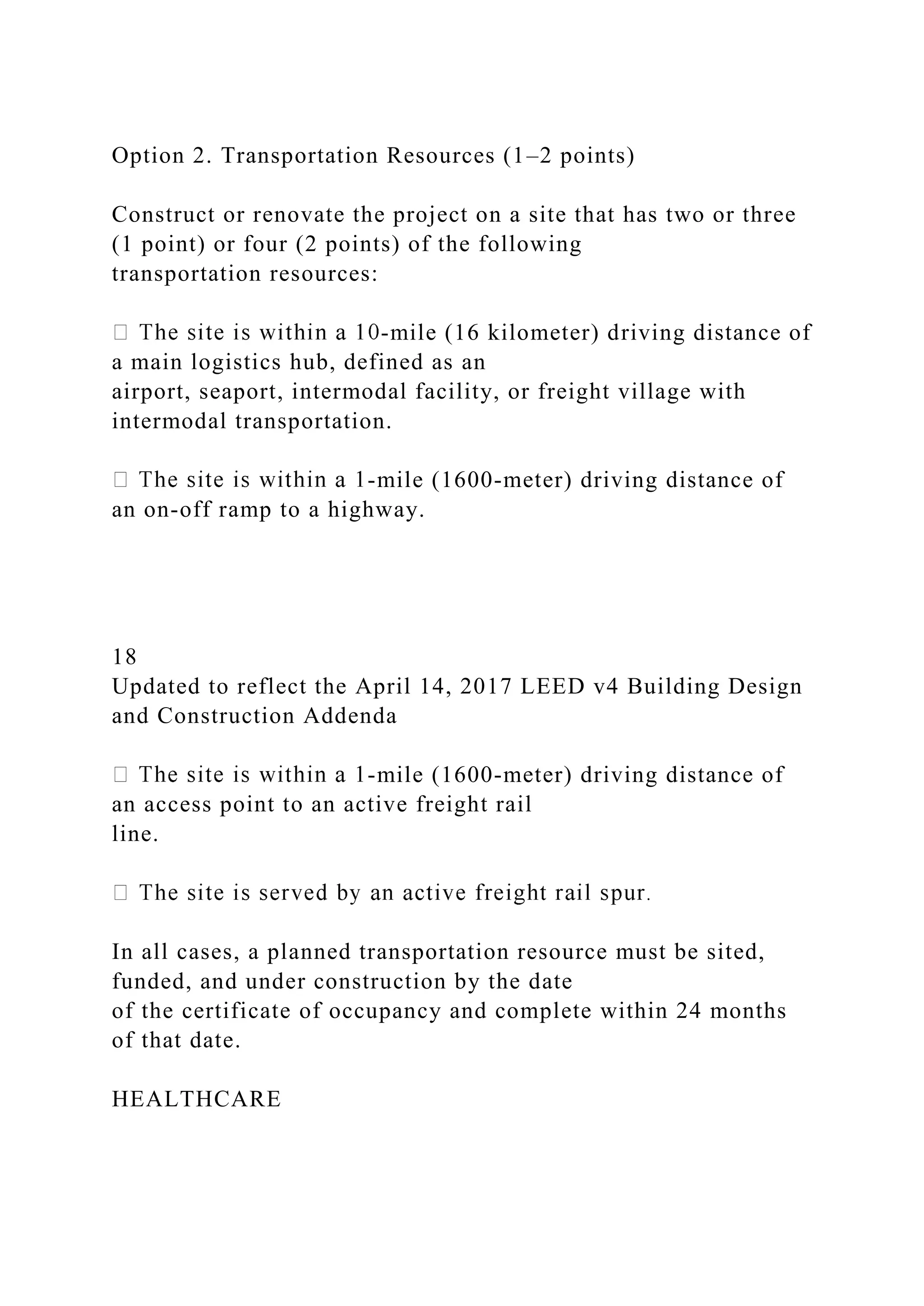 Option 2. Transportation Resources (1–2 points)
Construct or renovate the project on a site that has two or three
(1 point) or four (2 points) of the following
transportation resources:
-mile (16 kilometer) driving distance of
a main logistics hub, defined as an
airport, seaport, intermodal facility, or freight village with
intermodal transportation.
-mile (1600-meter) driving distance of
an on-off ramp to a highway.
18
Updated to reflect the April 14, 2017 LEED v4 Building Design
and Construction Addenda
-mile (1600-meter) driving distance of
an access point to an active freight rail
line.
In all cases, a planned transportation resource must be sited,
funded, and under construction by the date
of the certificate of occupancy and complete within 24 months
of that date.
HEALTHCARE
 