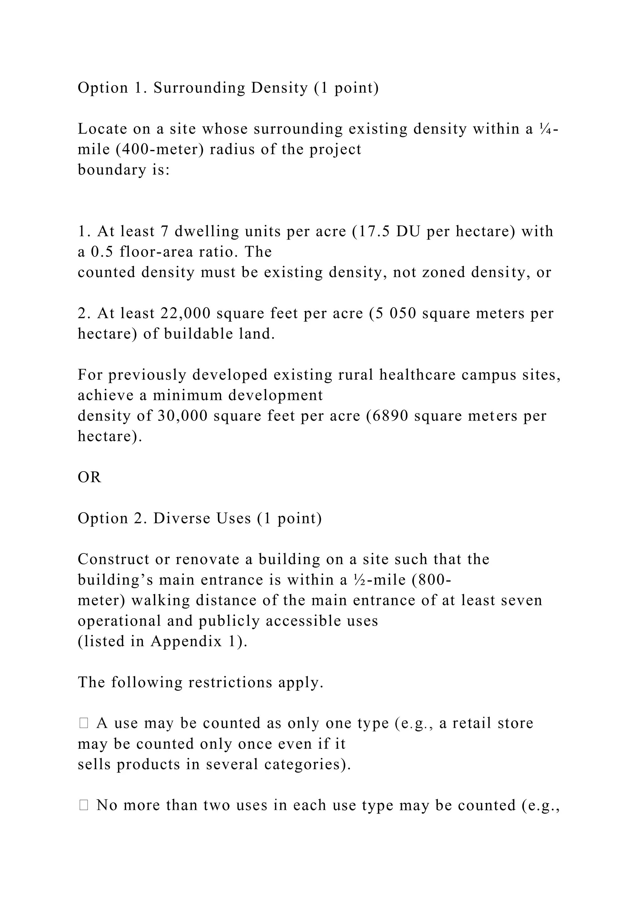 Option 1. Surrounding Density (1 point)
Locate on a site whose surrounding existing density within a ¼-
mile (400-meter) radius of the project
boundary is:
1. At least 7 dwelling units per acre (17.5 DU per hectare) with
a 0.5 floor-area ratio. The
counted density must be existing density, not zoned density, or
2. At least 22,000 square feet per acre (5 050 square meters per
hectare) of buildable land.
For previously developed existing rural healthcare campus sites,
achieve a minimum development
density of 30,000 square feet per acre (6890 square meters per
hectare).
OR
Option 2. Diverse Uses (1 point)
Construct or renovate a building on a site such that the
building’s main entrance is within a ½-mile (800-
meter) walking distance of the main entrance of at least seven
operational and publicly accessible uses
(listed in Appendix 1).
The following restrictions apply.
may be counted only once even if it
sells products in several categories).
se type may be counted (e.g.,
 