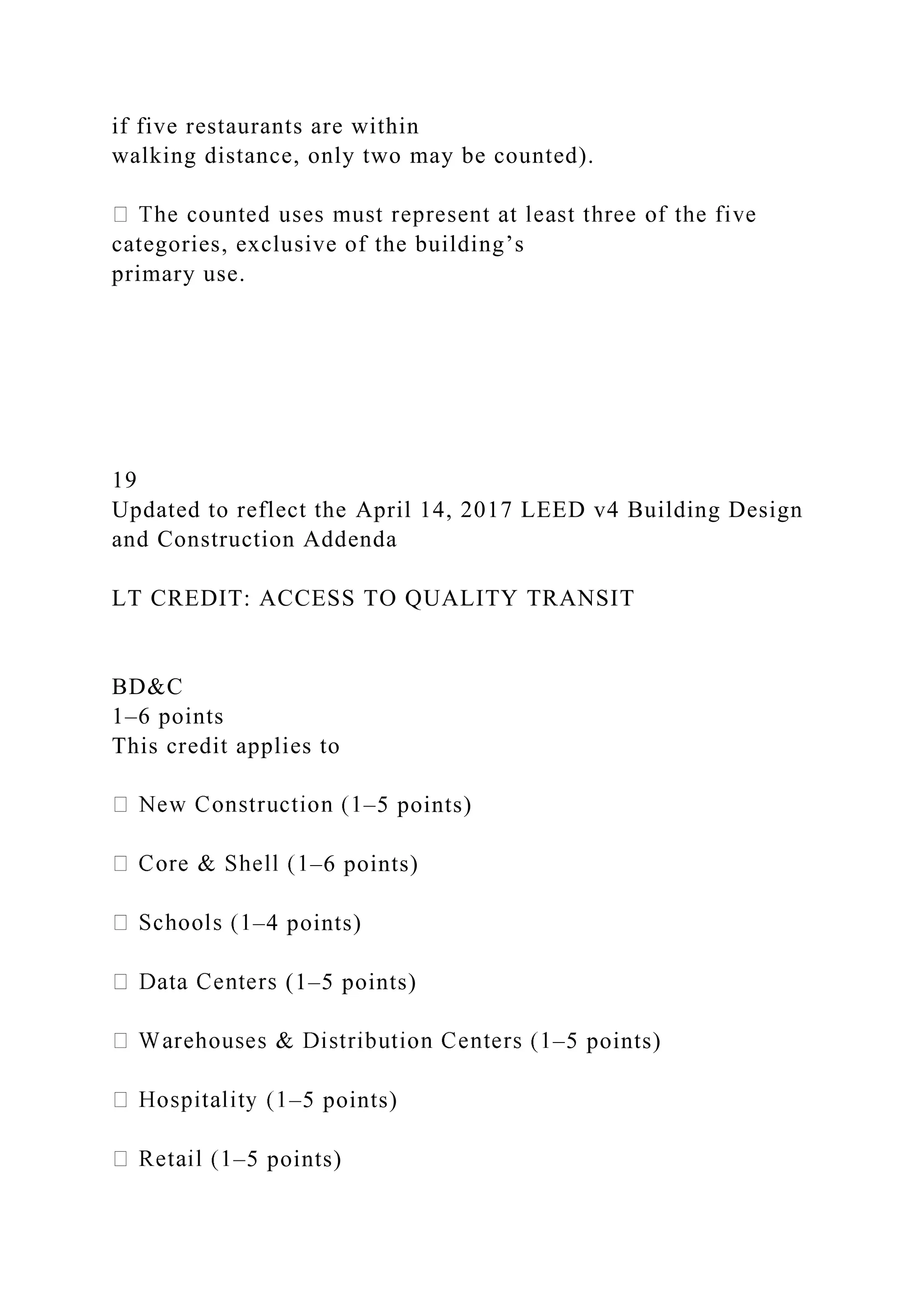 if five restaurants are within
walking distance, only two may be counted).
categories, exclusive of the building’s
primary use.
19
Updated to reflect the April 14, 2017 LEED v4 Building Design
and Construction Addenda
LT CREDIT: ACCESS TO QUALITY TRANSIT
BD&C
1–6 points
This credit applies to
–5 points)
–6 points)
–4 points)
(1–5 points)
–5 points)
–5 points)
–5 points)
 
