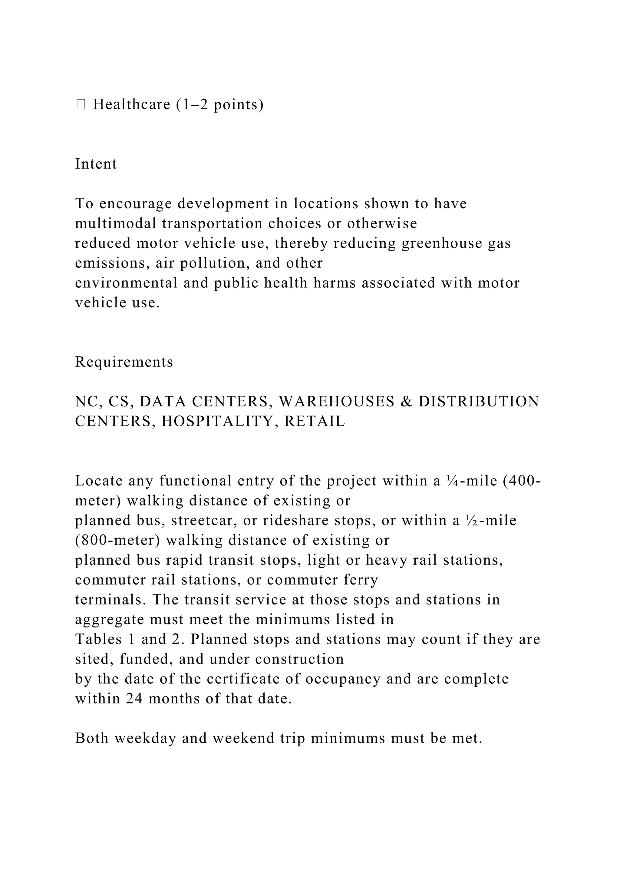 –2 points)
Intent
To encourage development in locations shown to have
multimodal transportation choices or otherwise
reduced motor vehicle use, thereby reducing greenhouse gas
emissions, air pollution, and other
environmental and public health harms associated with motor
vehicle use.
Requirements
NC, CS, DATA CENTERS, WAREHOUSES & DISTRIBUTION
CENTERS, HOSPITALITY, RETAIL
Locate any functional entry of the project within a ¼-mile (400-
meter) walking distance of existing or
planned bus, streetcar, or rideshare stops, or within a ½-mile
(800-meter) walking distance of existing or
planned bus rapid transit stops, light or heavy rail stations,
commuter rail stations, or commuter ferry
terminals. The transit service at those stops and stations in
aggregate must meet the minimums listed in
Tables 1 and 2. Planned stops and stations may count if they are
sited, funded, and under construction
by the date of the certificate of occupancy and are complete
within 24 months of that date.
Both weekday and weekend trip minimums must be met.
 