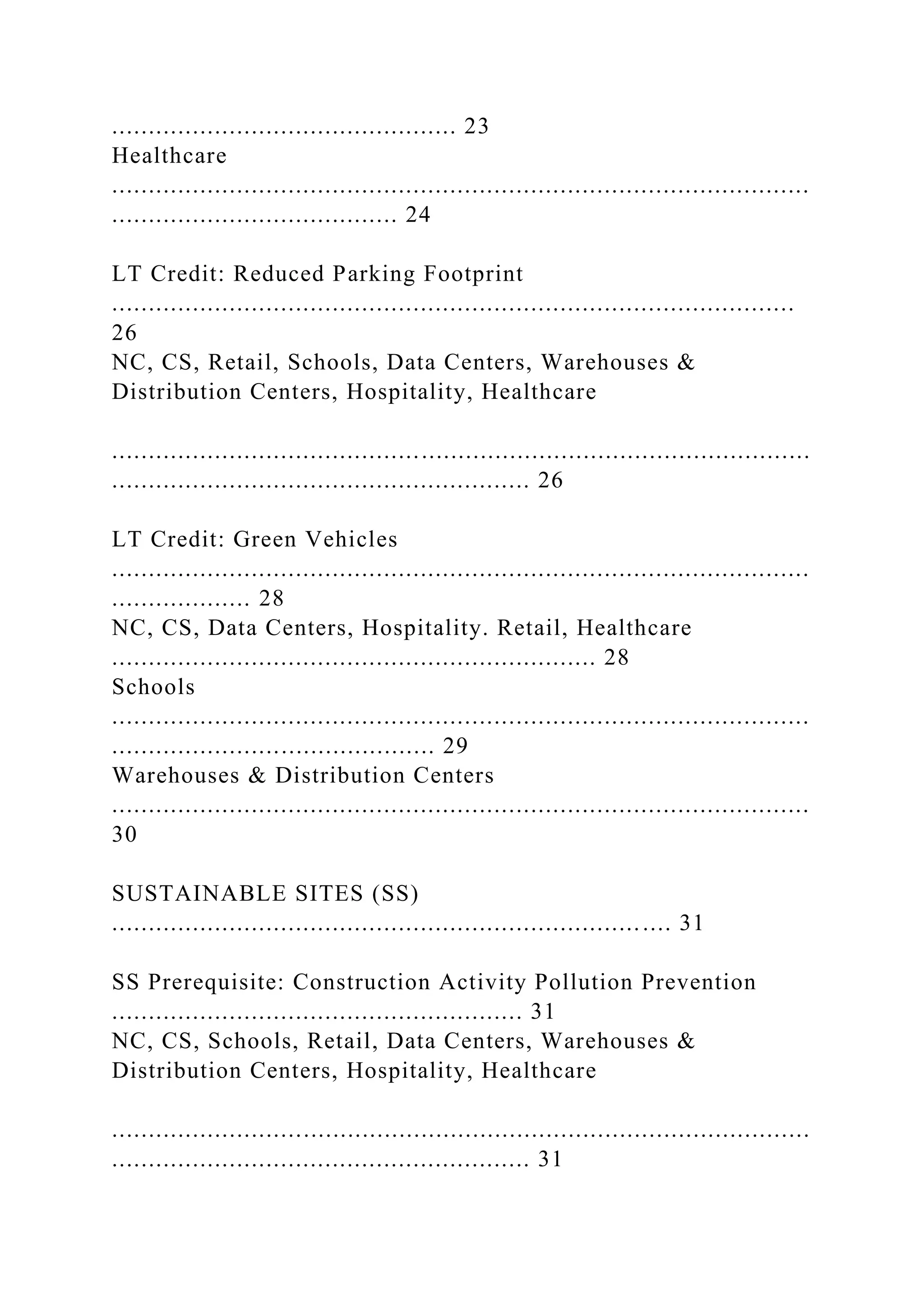 ............................................... 23
Healthcare
...............................................................................................
....................................... 24
LT Credit: Reduced Parking Footprint
.............................................................................................
26
NC, CS, Retail, Schools, Data Centers, Warehouses &
Distribution Centers, Hospitality, Healthcare
...............................................................................................
......................................................... 26
LT Credit: Green Vehicles
...............................................................................................
................... 28
NC, CS, Data Centers, Hospitality. Retail, Healthcare
.................................................................. 28
Schools
...............................................................................................
............................................ 29
Warehouses & Distribution Centers
...............................................................................................
30
SUSTAINABLE SITES (SS)
............................................................................ 31
SS Prerequisite: Construction Activity Pollution Prevention
........................................................ 31
NC, CS, Schools, Retail, Data Centers, Warehouses &
Distribution Centers, Hospitality, Healthcare
...............................................................................................
......................................................... 31
 