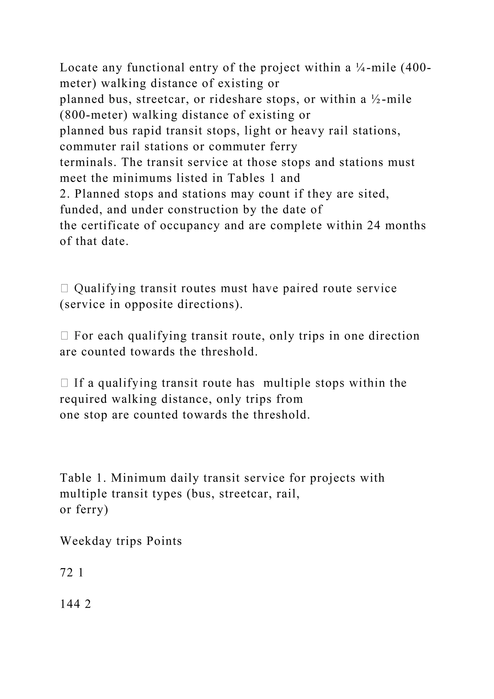 Locate any functional entry of the project within a ¼-mile (400-
meter) walking distance of existing or
planned bus, streetcar, or rideshare stops, or within a ½-mile
(800-meter) walking distance of existing or
planned bus rapid transit stops, light or heavy rail stations,
commuter rail stations or commuter ferry
terminals. The transit service at those stops and stations must
meet the minimums listed in Tables 1 and
2. Planned stops and stations may count if they are sited,
funded, and under construction by the date of
the certificate of occupancy and are complete within 24 months
of that date.
(service in opposite directions).
ying transit route, only trips in one direction
are counted towards the threshold.
required walking distance, only trips from
one stop are counted towards the threshold.
Table 1. Minimum daily transit service for projects with
multiple transit types (bus, streetcar, rail,
or ferry)
Weekday trips Points
72 1
144 2
 