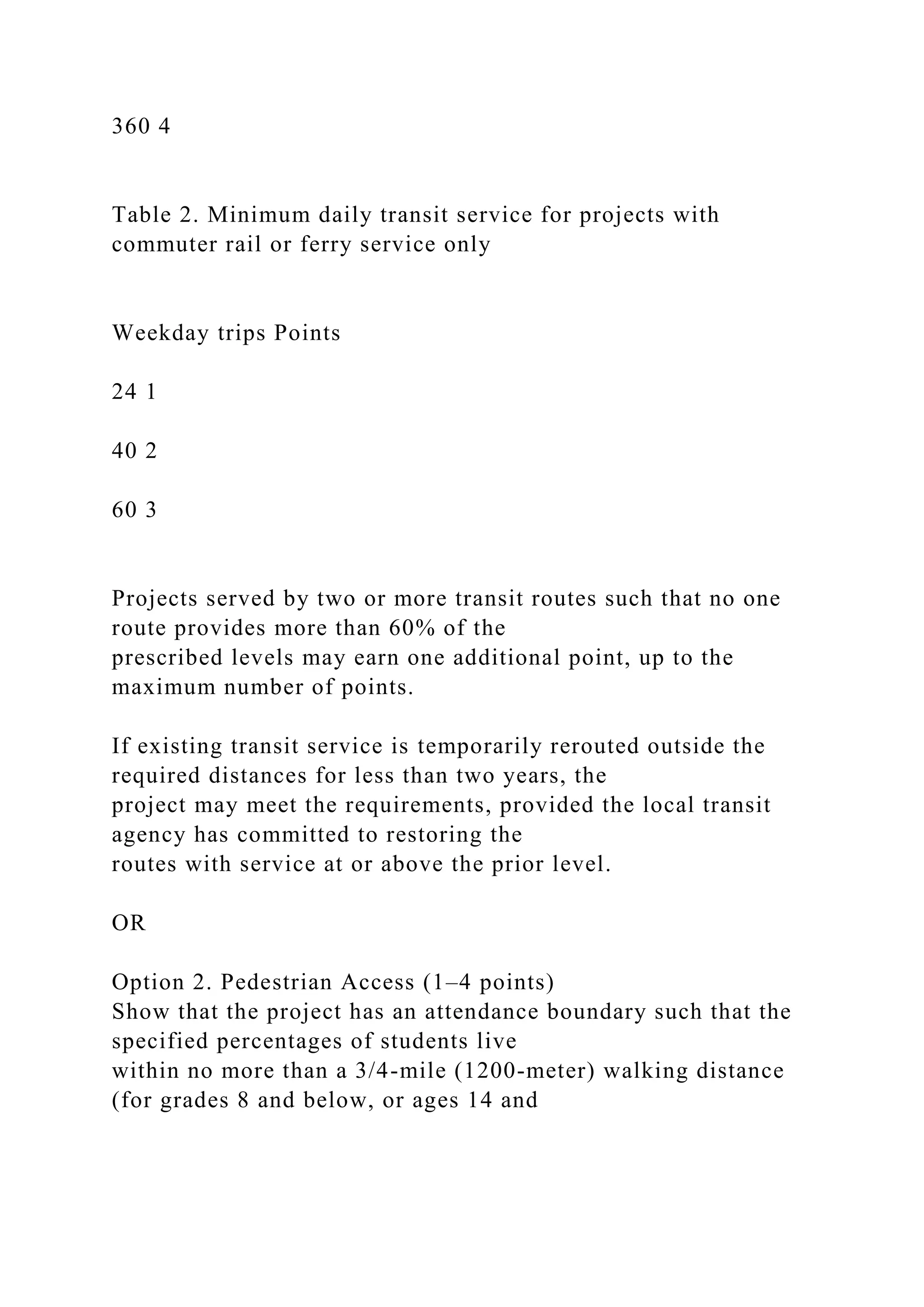 360 4
Table 2. Minimum daily transit service for projects with
commuter rail or ferry service only
Weekday trips Points
24 1
40 2
60 3
Projects served by two or more transit routes such that no one
route provides more than 60% of the
prescribed levels may earn one additional point, up to the
maximum number of points.
If existing transit service is temporarily rerouted outside the
required distances for less than two years, the
project may meet the requirements, provided the local transit
agency has committed to restoring the
routes with service at or above the prior level.
OR
Option 2. Pedestrian Access (1–4 points)
Show that the project has an attendance boundary such that the
specified percentages of students live
within no more than a 3/4-mile (1200-meter) walking distance
(for grades 8 and below, or ages 14 and
 