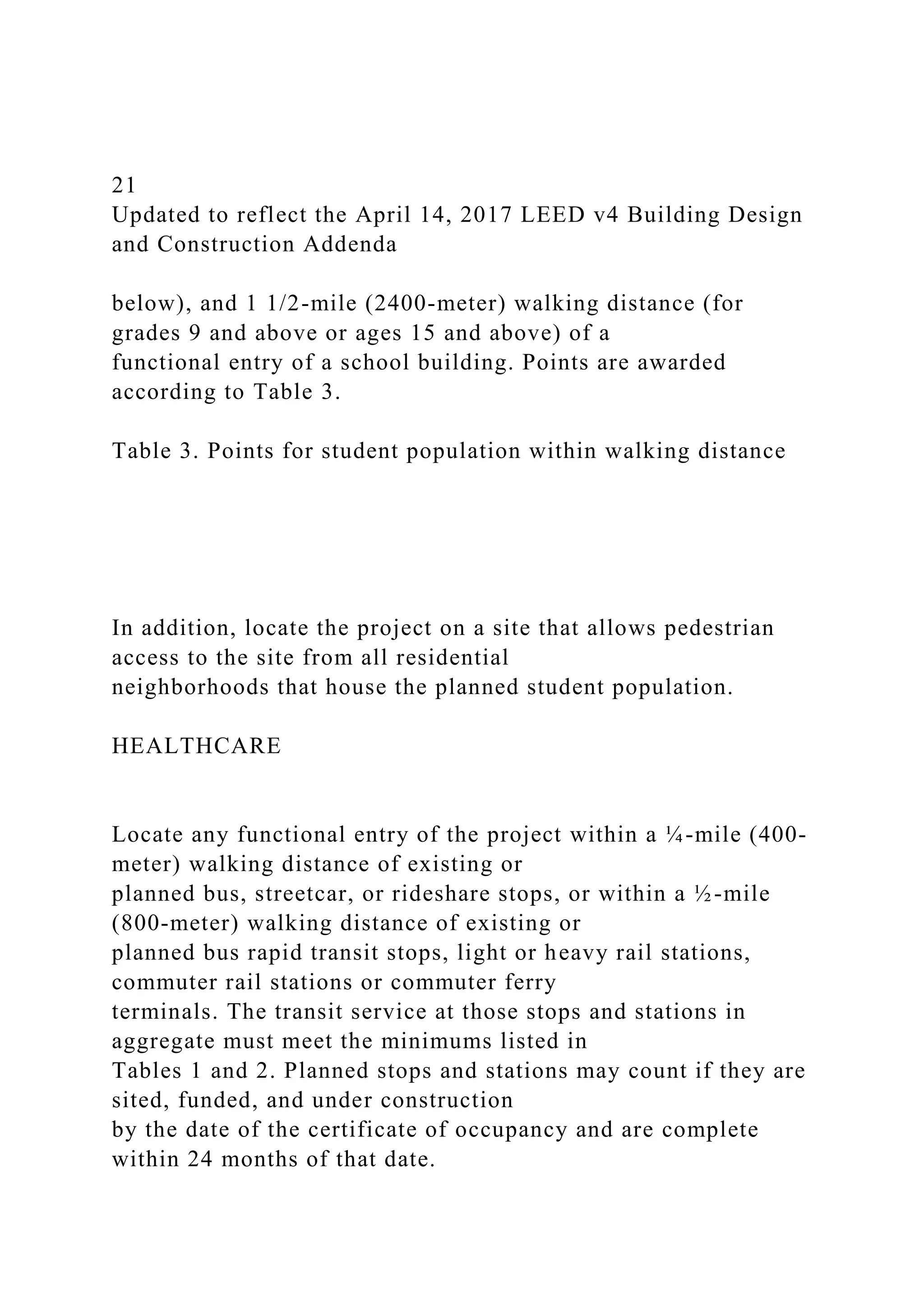 21
Updated to reflect the April 14, 2017 LEED v4 Building Design
and Construction Addenda
below), and 1 1/2-mile (2400-meter) walking distance (for
grades 9 and above or ages 15 and above) of a
functional entry of a school building. Points are awarded
according to Table 3.
Table 3. Points for student population within walking distance
In addition, locate the project on a site that allows pedestrian
access to the site from all residential
neighborhoods that house the planned student population.
HEALTHCARE
Locate any functional entry of the project within a ¼-mile (400-
meter) walking distance of existing or
planned bus, streetcar, or rideshare stops, or within a ½-mile
(800-meter) walking distance of existing or
planned bus rapid transit stops, light or heavy rail stations,
commuter rail stations or commuter ferry
terminals. The transit service at those stops and stations in
aggregate must meet the minimums listed in
Tables 1 and 2. Planned stops and stations may count if they are
sited, funded, and under construction
by the date of the certificate of occupancy and are complete
within 24 months of that date.
 