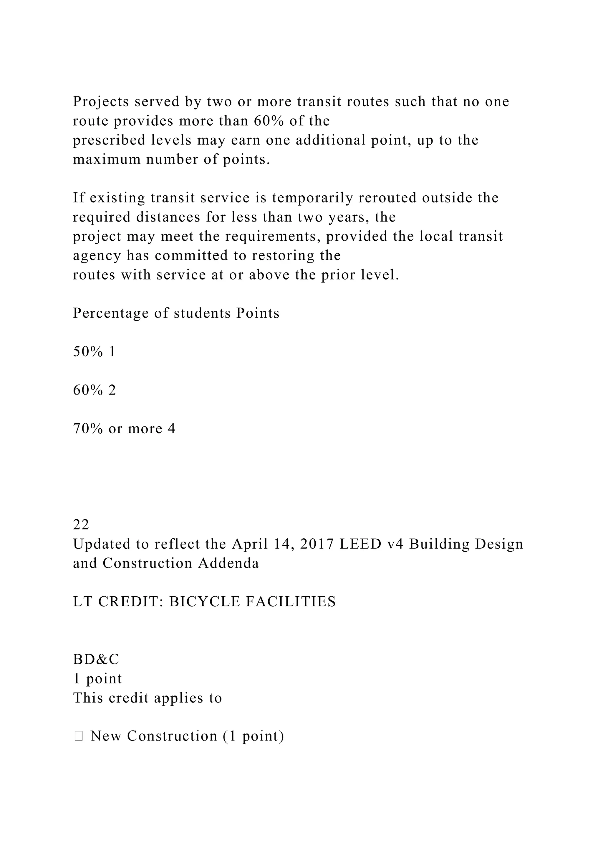 Projects served by two or more transit routes such that no one
route provides more than 60% of the
prescribed levels may earn one additional point, up to the
maximum number of points.
If existing transit service is temporarily rerouted outside the
required distances for less than two years, the
project may meet the requirements, provided the local transit
agency has committed to restoring the
routes with service at or above the prior level.
Percentage of students Points
50% 1
60% 2
70% or more 4
22
Updated to reflect the April 14, 2017 LEED v4 Building Design
and Construction Addenda
LT CREDIT: BICYCLE FACILITIES
BD&C
1 point
This credit applies to
 