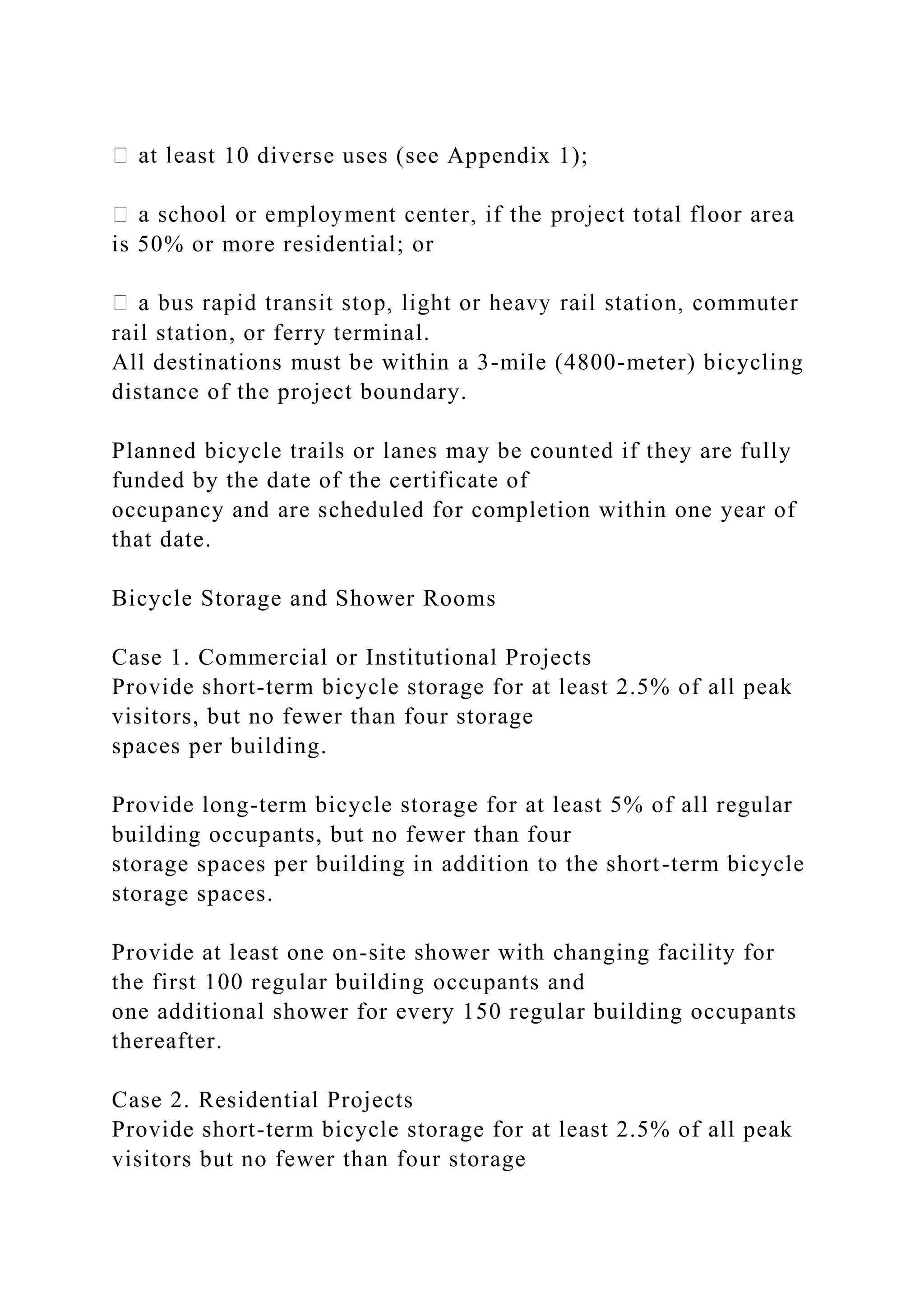 st 10 diverse uses (see Appendix 1);
is 50% or more residential; or
rail station, or ferry terminal.
All destinations must be within a 3-mile (4800-meter) bicycling
distance of the project boundary.
Planned bicycle trails or lanes may be counted if they are fully
funded by the date of the certificate of
occupancy and are scheduled for completion within one year of
that date.
Bicycle Storage and Shower Rooms
Case 1. Commercial or Institutional Projects
Provide short-term bicycle storage for at least 2.5% of all peak
visitors, but no fewer than four storage
spaces per building.
Provide long-term bicycle storage for at least 5% of all regular
building occupants, but no fewer than four
storage spaces per building in addition to the short-term bicycle
storage spaces.
Provide at least one on-site shower with changing facility for
the first 100 regular building occupants and
one additional shower for every 150 regular building occupants
thereafter.
Case 2. Residential Projects
Provide short-term bicycle storage for at least 2.5% of all peak
visitors but no fewer than four storage
 