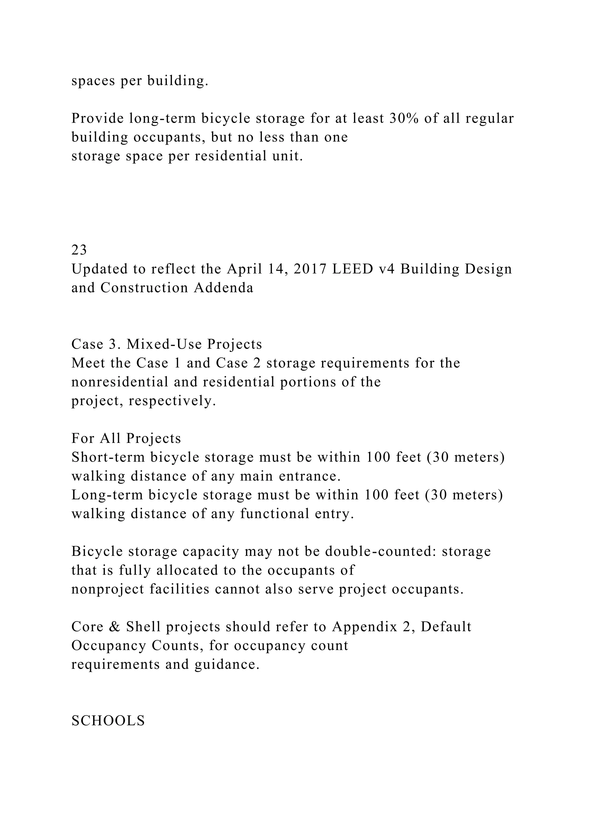 spaces per building.
Provide long-term bicycle storage for at least 30% of all regular
building occupants, but no less than one
storage space per residential unit.
23
Updated to reflect the April 14, 2017 LEED v4 Building Design
and Construction Addenda
Case 3. Mixed-Use Projects
Meet the Case 1 and Case 2 storage requirements for the
nonresidential and residential portions of the
project, respectively.
For All Projects
Short-term bicycle storage must be within 100 feet (30 meters)
walking distance of any main entrance.
Long-term bicycle storage must be within 100 feet (30 meters)
walking distance of any functional entry.
Bicycle storage capacity may not be double-counted: storage
that is fully allocated to the occupants of
nonproject facilities cannot also serve project occupants.
Core & Shell projects should refer to Appendix 2, Default
Occupancy Counts, for occupancy count
requirements and guidance.
SCHOOLS
 