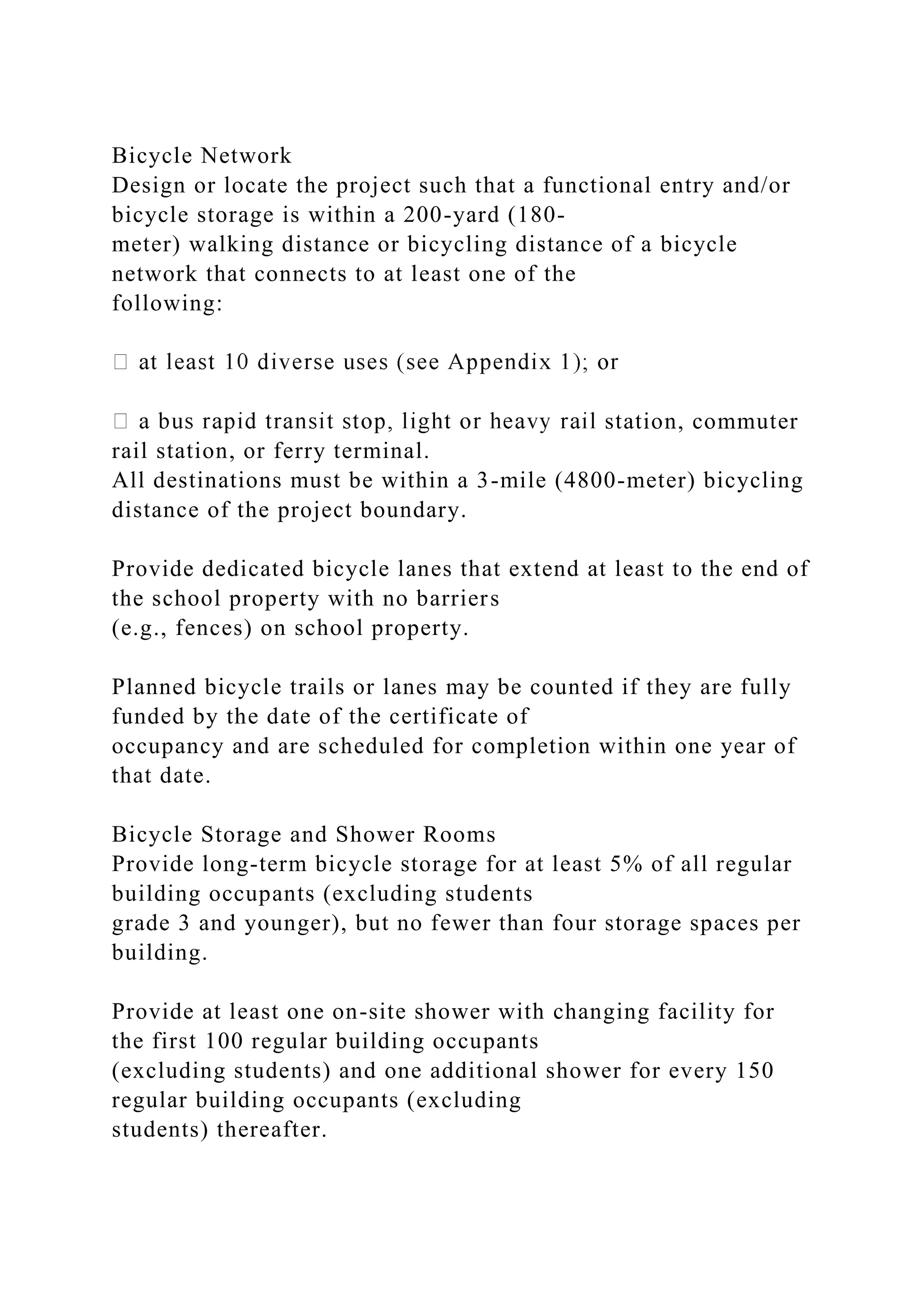 Bicycle Network
Design or locate the project such that a functional entry and/or
bicycle storage is within a 200-yard (180-
meter) walking distance or bicycling distance of a bicycle
network that connects to at least one of the
following:
station, commuter
rail station, or ferry terminal.
All destinations must be within a 3-mile (4800-meter) bicycling
distance of the project boundary.
Provide dedicated bicycle lanes that extend at least to the end of
the school property with no barriers
(e.g., fences) on school property.
Planned bicycle trails or lanes may be counted if they are fully
funded by the date of the certificate of
occupancy and are scheduled for completion within one year of
that date.
Bicycle Storage and Shower Rooms
Provide long-term bicycle storage for at least 5% of all regular
building occupants (excluding students
grade 3 and younger), but no fewer than four storage spaces per
building.
Provide at least one on-site shower with changing facility for
the first 100 regular building occupants
(excluding students) and one additional shower for every 150
regular building occupants (excluding
students) thereafter.
 
