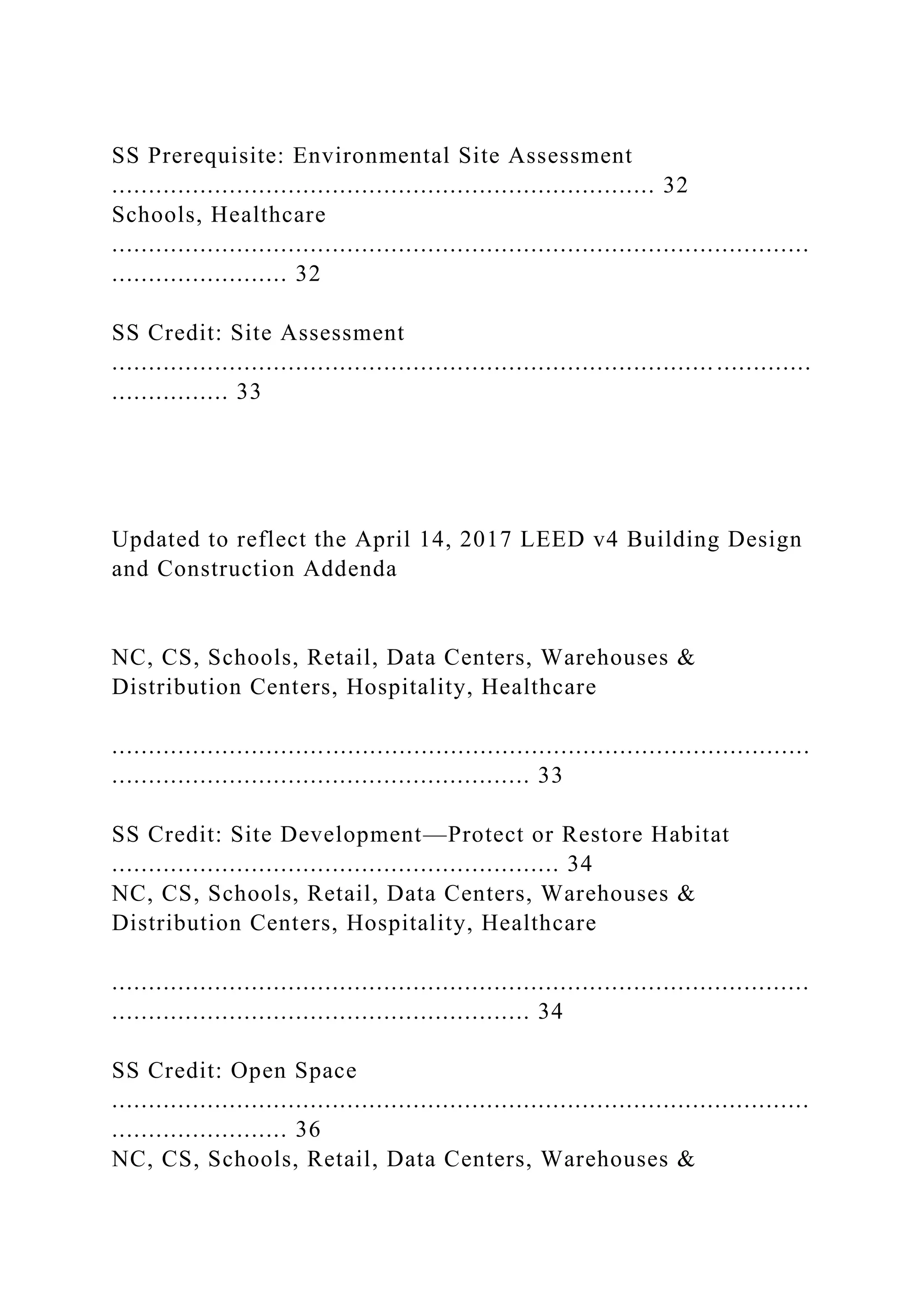 SS Prerequisite: Environmental Site Assessment
.......................................................................... 32
Schools, Healthcare
...............................................................................................
........................ 32
SS Credit: Site Assessment
.................................................................................. .............
................ 33
Updated to reflect the April 14, 2017 LEED v4 Building Design
and Construction Addenda
NC, CS, Schools, Retail, Data Centers, Warehouses &
Distribution Centers, Hospitality, Healthcare
...............................................................................................
......................................................... 33
SS Credit: Site Development—Protect or Restore Habitat
............................................................. 34
NC, CS, Schools, Retail, Data Centers, Warehouses &
Distribution Centers, Hospitality, Healthcare
...............................................................................................
......................................................... 34
SS Credit: Open Space
...............................................................................................
........................ 36
NC, CS, Schools, Retail, Data Centers, Warehouses &
 