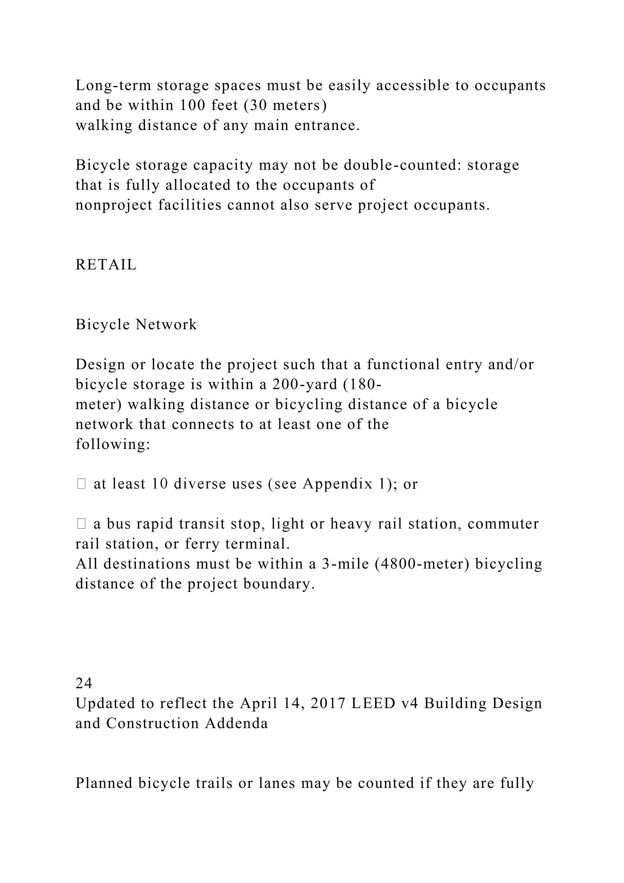 Long-term storage spaces must be easily accessible to occupants
and be within 100 feet (30 meters)
walking distance of any main entrance.
Bicycle storage capacity may not be double-counted: storage
that is fully allocated to the occupants of
nonproject facilities cannot also serve project occupants.
RETAIL
Bicycle Network
Design or locate the project such that a functional entry and/or
bicycle storage is within a 200-yard (180-
meter) walking distance or bicycling distance of a bicycle
network that connects to at least one of the
following:
); or
rail station, or ferry terminal.
All destinations must be within a 3-mile (4800-meter) bicycling
distance of the project boundary.
24
Updated to reflect the April 14, 2017 LEED v4 Building Design
and Construction Addenda
Planned bicycle trails or lanes may be counted if they are fully
 