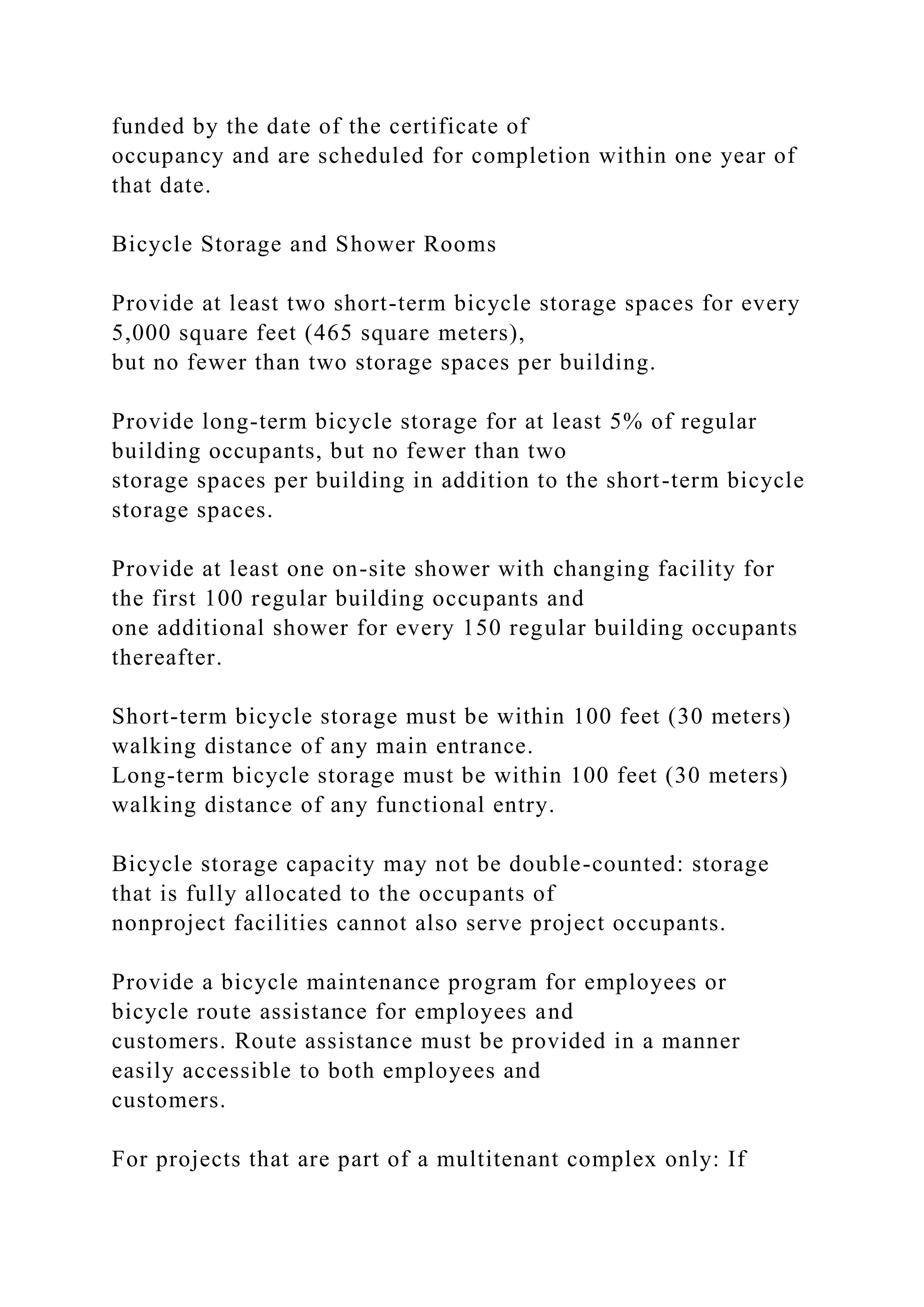 funded by the date of the certificate of
occupancy and are scheduled for completion within one year of
that date.
Bicycle Storage and Shower Rooms
Provide at least two short-term bicycle storage spaces for every
5,000 square feet (465 square meters),
but no fewer than two storage spaces per building.
Provide long-term bicycle storage for at least 5% of regular
building occupants, but no fewer than two
storage spaces per building in addition to the short-term bicycle
storage spaces.
Provide at least one on-site shower with changing facility for
the first 100 regular building occupants and
one additional shower for every 150 regular building occupants
thereafter.
Short-term bicycle storage must be within 100 feet (30 meters)
walking distance of any main entrance.
Long-term bicycle storage must be within 100 feet (30 meters)
walking distance of any functional entry.
Bicycle storage capacity may not be double-counted: storage
that is fully allocated to the occupants of
nonproject facilities cannot also serve project occupants.
Provide a bicycle maintenance program for employees or
bicycle route assistance for employees and
customers. Route assistance must be provided in a manner
easily accessible to both employees and
customers.
For projects that are part of a multitenant complex only: If
 