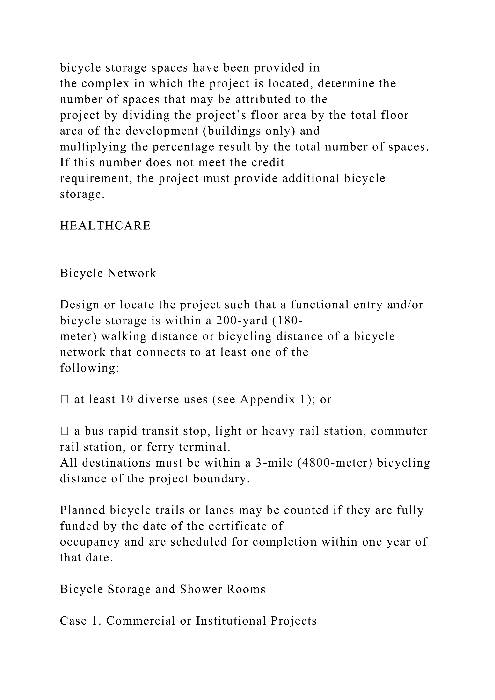 bicycle storage spaces have been provided in
the complex in which the project is located, determine the
number of spaces that may be attributed to the
project by dividing the project’s floor area by the total floor
area of the development (buildings only) and
multiplying the percentage result by the total number of spaces.
If this number does not meet the credit
requirement, the project must provide additional bicycle
storage.
HEALTHCARE
Bicycle Network
Design or locate the project such that a functional entry and/or
bicycle storage is within a 200-yard (180-
meter) walking distance or bicycling distance of a bicycle
network that connects to at least one of the
following:
rail station, or ferry terminal.
All destinations must be within a 3-mile (4800-meter) bicycling
distance of the project boundary.
Planned bicycle trails or lanes may be counted if they are fully
funded by the date of the certificate of
occupancy and are scheduled for completion within one year of
that date.
Bicycle Storage and Shower Rooms
Case 1. Commercial or Institutional Projects
 