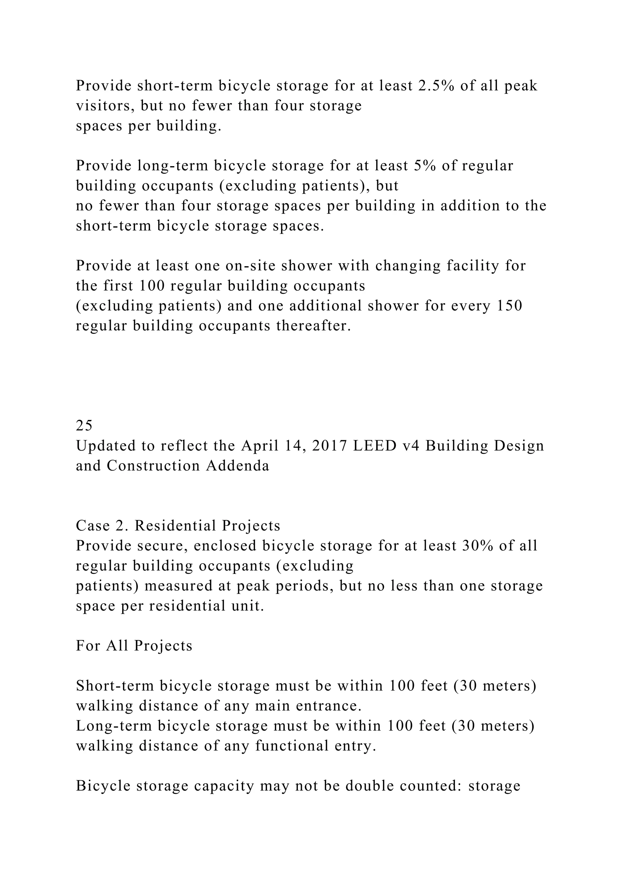 Provide short-term bicycle storage for at least 2.5% of all peak
visitors, but no fewer than four storage
spaces per building.
Provide long-term bicycle storage for at least 5% of regular
building occupants (excluding patients), but
no fewer than four storage spaces per building in addition to the
short-term bicycle storage spaces.
Provide at least one on-site shower with changing facility for
the first 100 regular building occupants
(excluding patients) and one additional shower for every 150
regular building occupants thereafter.
25
Updated to reflect the April 14, 2017 LEED v4 Building Design
and Construction Addenda
Case 2. Residential Projects
Provide secure, enclosed bicycle storage for at least 30% of all
regular building occupants (excluding
patients) measured at peak periods, but no less than one storage
space per residential unit.
For All Projects
Short-term bicycle storage must be within 100 feet (30 meters)
walking distance of any main entrance.
Long-term bicycle storage must be within 100 feet (30 meters)
walking distance of any functional entry.
Bicycle storage capacity may not be double counted: storage
 