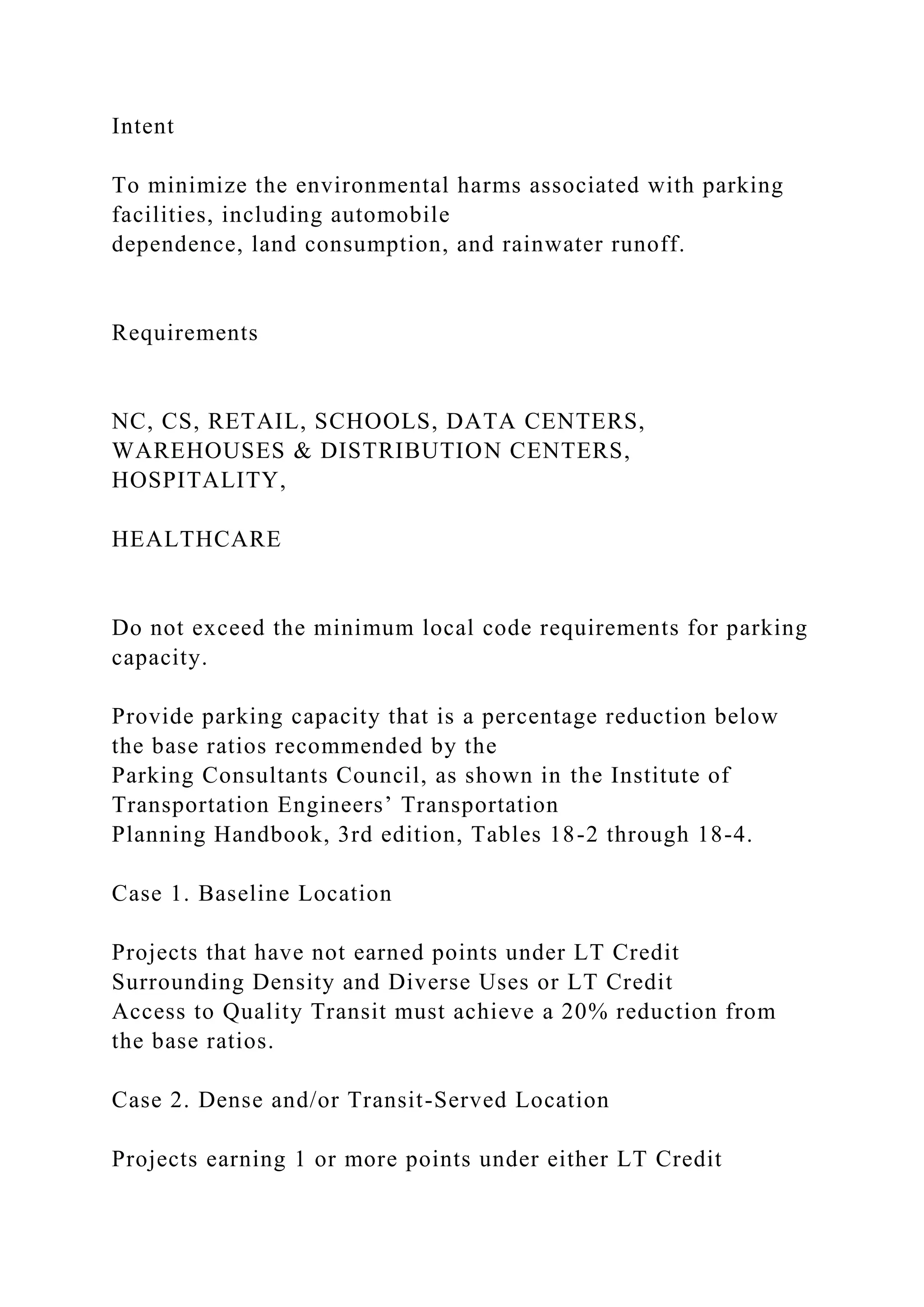 Intent
To minimize the environmental harms associated with parking
facilities, including automobile
dependence, land consumption, and rainwater runoff.
Requirements
NC, CS, RETAIL, SCHOOLS, DATA CENTERS,
WAREHOUSES & DISTRIBUTION CENTERS,
HOSPITALITY,
HEALTHCARE
Do not exceed the minimum local code requirements for parking
capacity.
Provide parking capacity that is a percentage reduction below
the base ratios recommended by the
Parking Consultants Council, as shown in the Institute of
Transportation Engineers’ Transportation
Planning Handbook, 3rd edition, Tables 18-2 through 18-4.
Case 1. Baseline Location
Projects that have not earned points under LT Credit
Surrounding Density and Diverse Uses or LT Credit
Access to Quality Transit must achieve a 20% reduction from
the base ratios.
Case 2. Dense and/or Transit-Served Location
Projects earning 1 or more points under either LT Credit
 